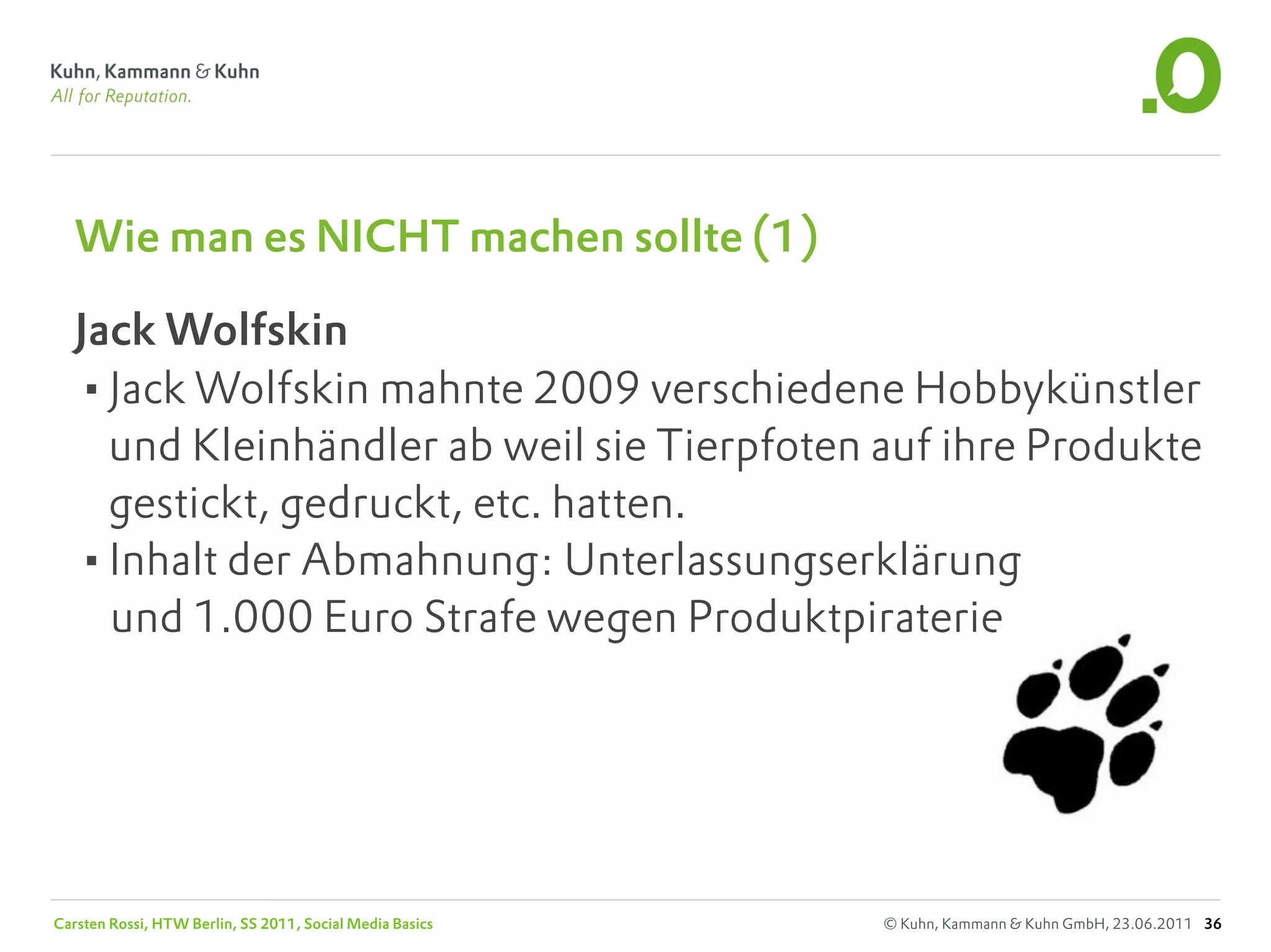 Wie man es NICHT machen sollte (1)

   Jack Wolfskin
   •Jack Wolfskin mahnte 2009 verschiedene Hobbykünstler
     und Kleinhändler ab weil sie Tierpfoten auf ihre Produkte
     gestickt, gedruckt, etc. hatten.
   •Inhalt der Abmahnung: Unterlassungserklärung
     und 1.000 Euro Strafe wegen Produktpiraterie




Carsten Rossi, HTW Berlin, SS 2011, Social Media Basics   © Kuhn, Kammann & Kuhn GmbH, 23.06.2011 36
 