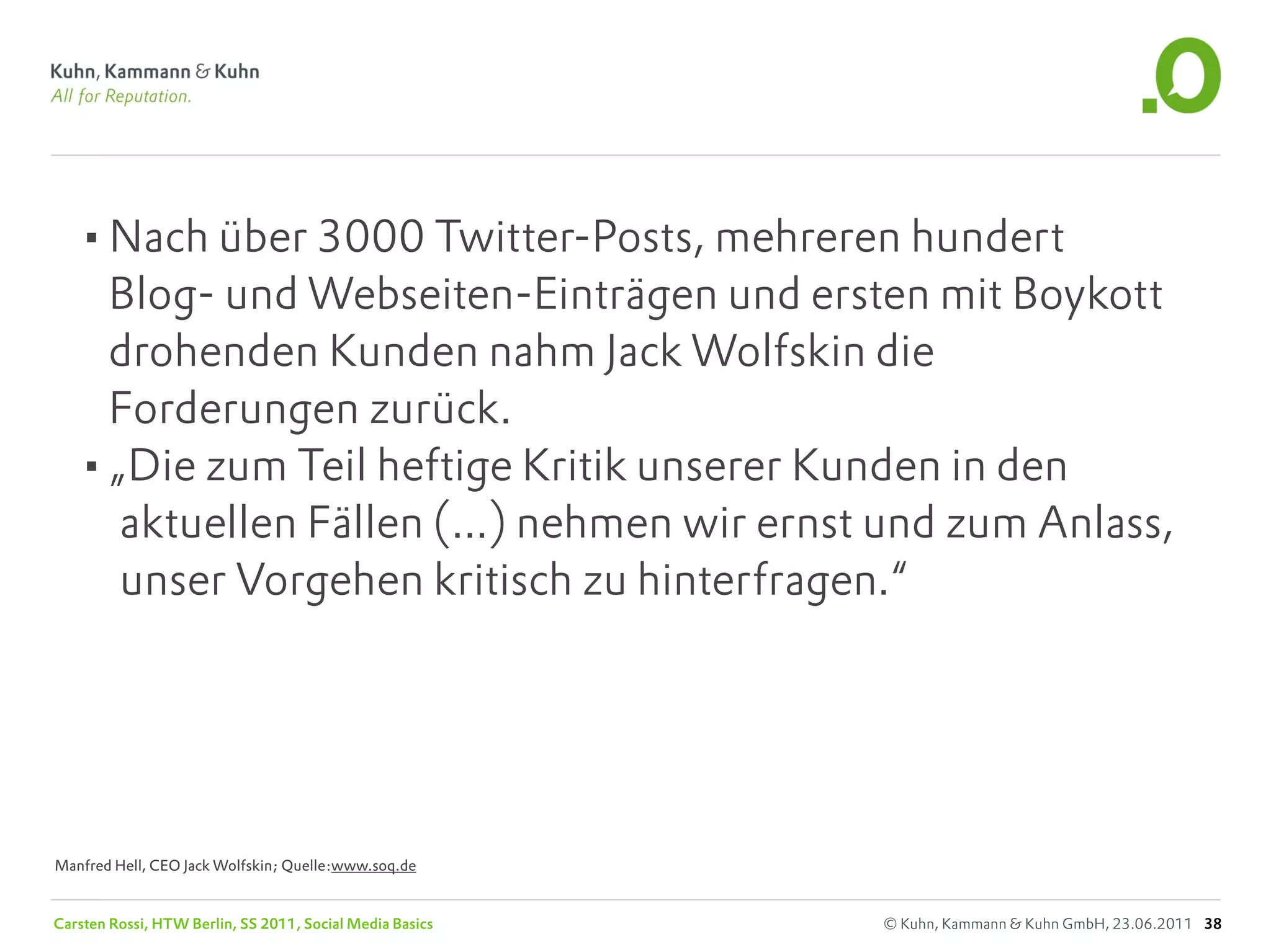 •Nach über 3000 Twitter-Posts, mehreren hundert
    Blog- und Webseiten-Einträgen und ersten mit Boykott
    drohenden Kunden nahm Jack Wolfskin die
    Forderungen zurück.
   •„Die zum Teil heftige Kritik unserer Kunden in den
     aktuellen Fällen (...) nehmen wir ernst und zum Anlass,
     unser Vorgehen kritisch zu hinterfragen.“




Manfred Hell, CEO Jack Wolfskin; Quelle:www.soq.de


Carsten Rossi, HTW Berlin, SS 2011, Social Media Basics   © Kuhn, Kammann & Kuhn GmbH, 23.06.2011 38
 