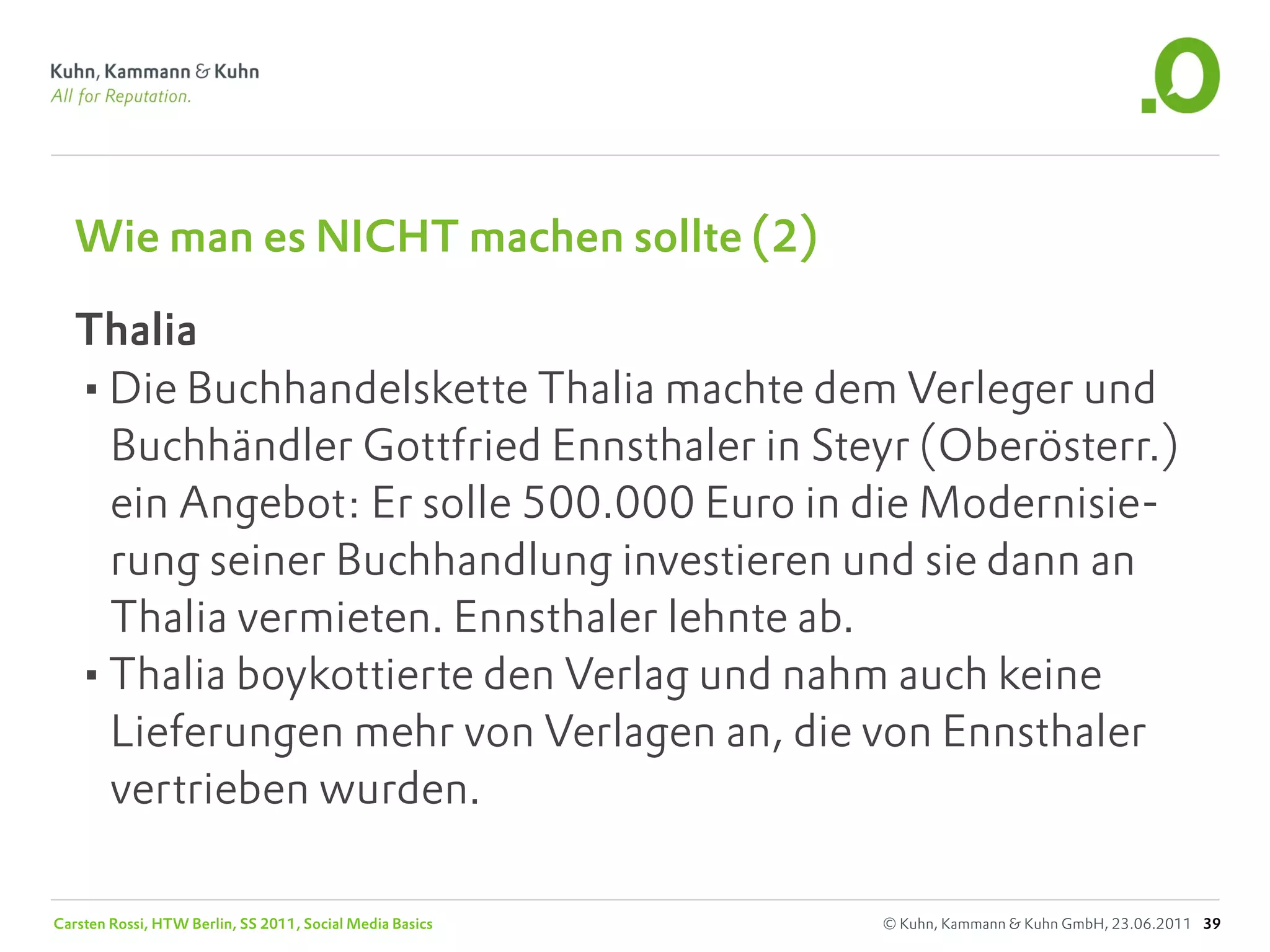 Wie man es NICHT machen sollte (2)

   Thalia
   •Die Buchhandelskette Thalia machte dem Verleger und
    Buchhändler Gottfried Ennsthaler in Steyr (Oberösterr.)
    ein Angebot: Er solle 500.000 Euro in die Modernisie-
    rung seiner Buchhandlung investieren und sie dann an
    Thalia vermieten. Ennsthaler lehnte ab.
   •Thalia boykottierte den Verlag und nahm auch keine
    Lieferungen mehr von Verlagen an, die von Ennsthaler
    vertrieben wurden.

Carsten Rossi, HTW Berlin, SS 2011, Social Media Basics   © Kuhn, Kammann & Kuhn GmbH, 23.06.2011 39
 