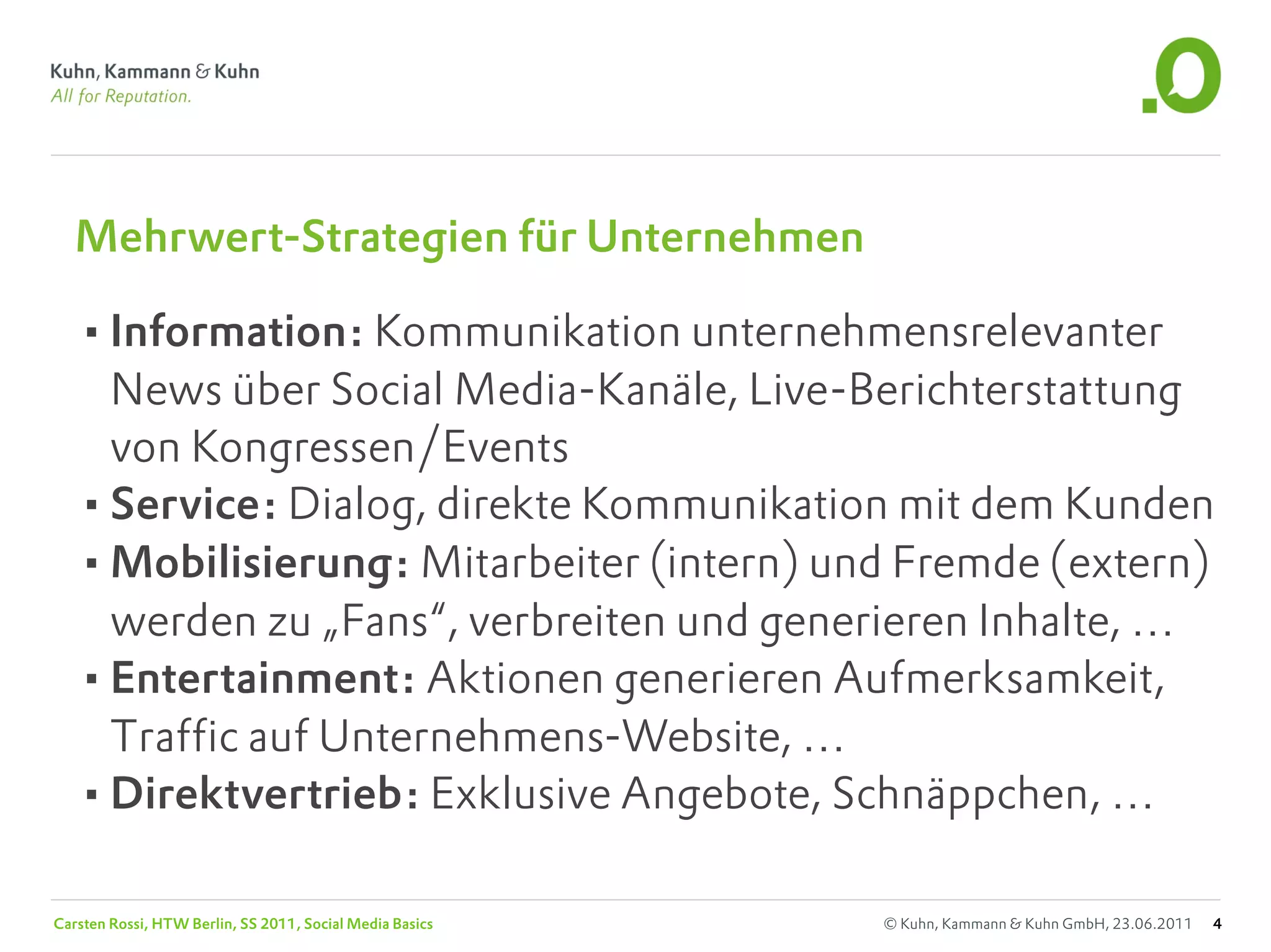 Mehrwert-Strategien für Unternehmen

   •Information: Kommunikation unternehmensrelevanter
    News über Social Media-Kanäle, Live-Berichterstattung
    von Kongressen/Events
   •Service: Dialog, direkte Kommunikation mit dem Kunden
   •Mobilisierung: Mitarbeiter (intern) und Fremde (extern)
    werden zu „Fans“, verbreiten und generieren Inhalte, …
   •Entertainment: Aktionen generieren Aufmerksamkeit,
    Traffic auf Unternehmens-Website, …
   •Direktvertrieb: Exklusive Angebote, Schnäppchen, …

Carsten Rossi, HTW Berlin, SS 2011, Social Media Basics   © Kuhn, Kammann & Kuhn GmbH, 23.06.2011   4
 