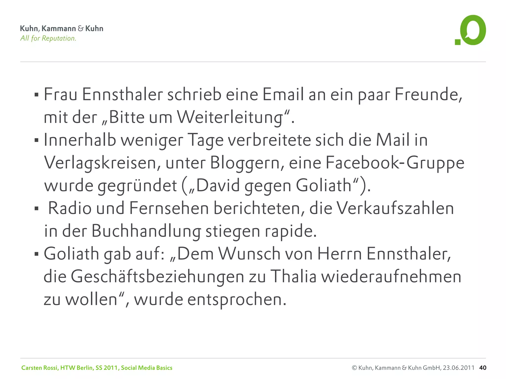 •Frau Ennsthaler schrieb eine Email an ein paar Freunde,
    mit der „Bitte um Weiterleitung“.
   •Innerhalb weniger Tage verbreitete sich die Mail in
    Verlagskreisen, unter Bloggern, eine Facebook-Gruppe
    wurde gegründet („David gegen Goliath“).
   • Radio und Fernsehen berichteten, die Verkaufszahlen
    in der Buchhandlung stiegen rapide.
   •Goliath gab auf: „Dem Wunsch von Herrn Ennsthaler,
    die Geschäftsbeziehungen zu Thalia wiederaufnehmen
    zu wollen“, wurde entsprochen.


Carsten Rossi, HTW Berlin, SS 2011, Social Media Basics   © Kuhn, Kammann & Kuhn GmbH, 23.06.2011 40
 
