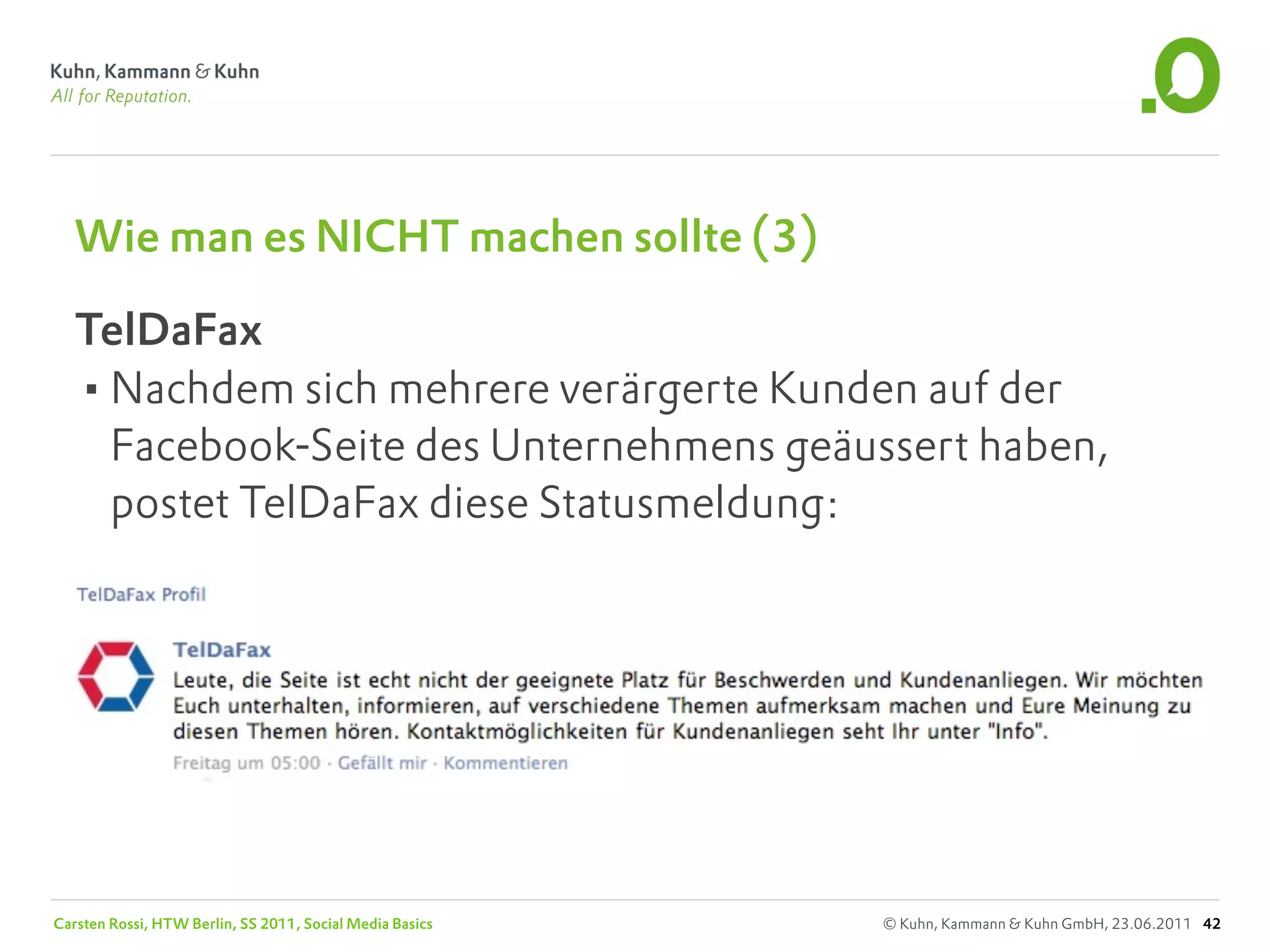Wie man es NICHT machen sollte (3)

   TelDaFax
   •Nachdem sich mehrere verärgerte Kunden auf der
    Facebook-Seite des Unternehmens geäussert haben,
    postet TelDaFax diese Statusmeldung:




Carsten Rossi, HTW Berlin, SS 2011, Social Media Basics   © Kuhn, Kammann & Kuhn GmbH, 23.06.2011 42
 
