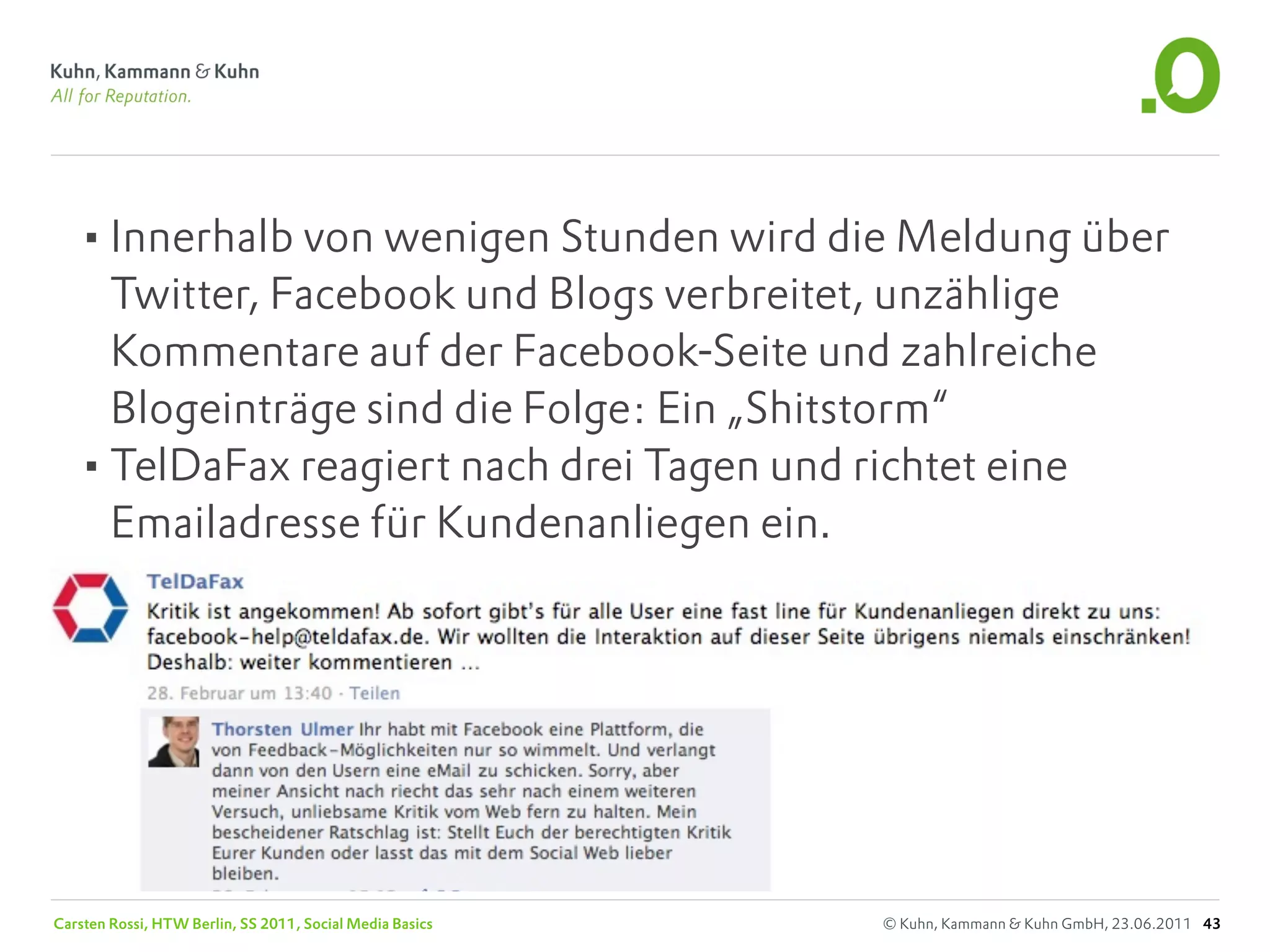 •Innerhalb von wenigen Stunden wird die Meldung über
    Twitter, Facebook und Blogs verbreitet, unzählige
    Kommentare auf der Facebook-Seite und zahlreiche
    Blogeinträge sind die Folge: Ein „Shitstorm“
   •TelDaFax reagiert nach drei Tagen und richtet eine
    Emailadresse für Kundenanliegen ein.




Carsten Rossi, HTW Berlin, SS 2011, Social Media Basics   © Kuhn, Kammann & Kuhn GmbH, 23.06.2011 43
 