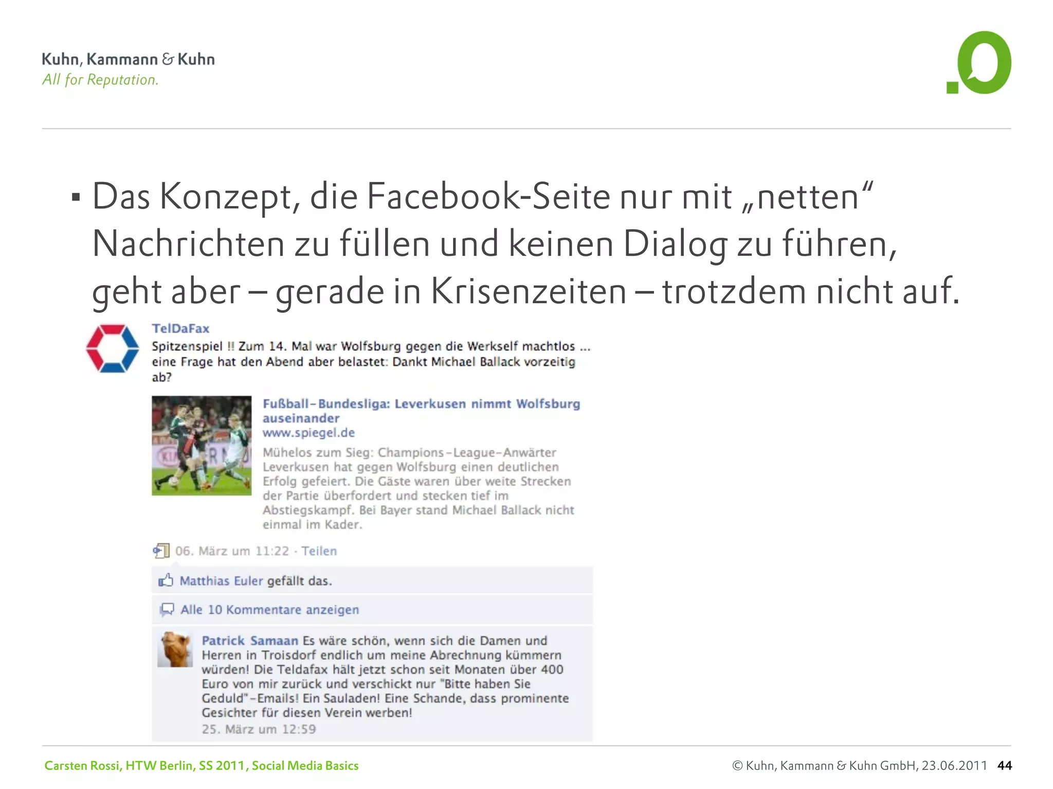 •Das Konzept, die Facebook-Seite nur mit „netten“
        Nachrichten zu füllen und keinen Dialog zu führen,
        geht aber – gerade in Krisenzeiten – trotzdem nicht auf.




Carsten Rossi, HTW Berlin, SS 2011, Social Media Basics   © Kuhn, Kammann & Kuhn GmbH, 23.06.2011 44
 