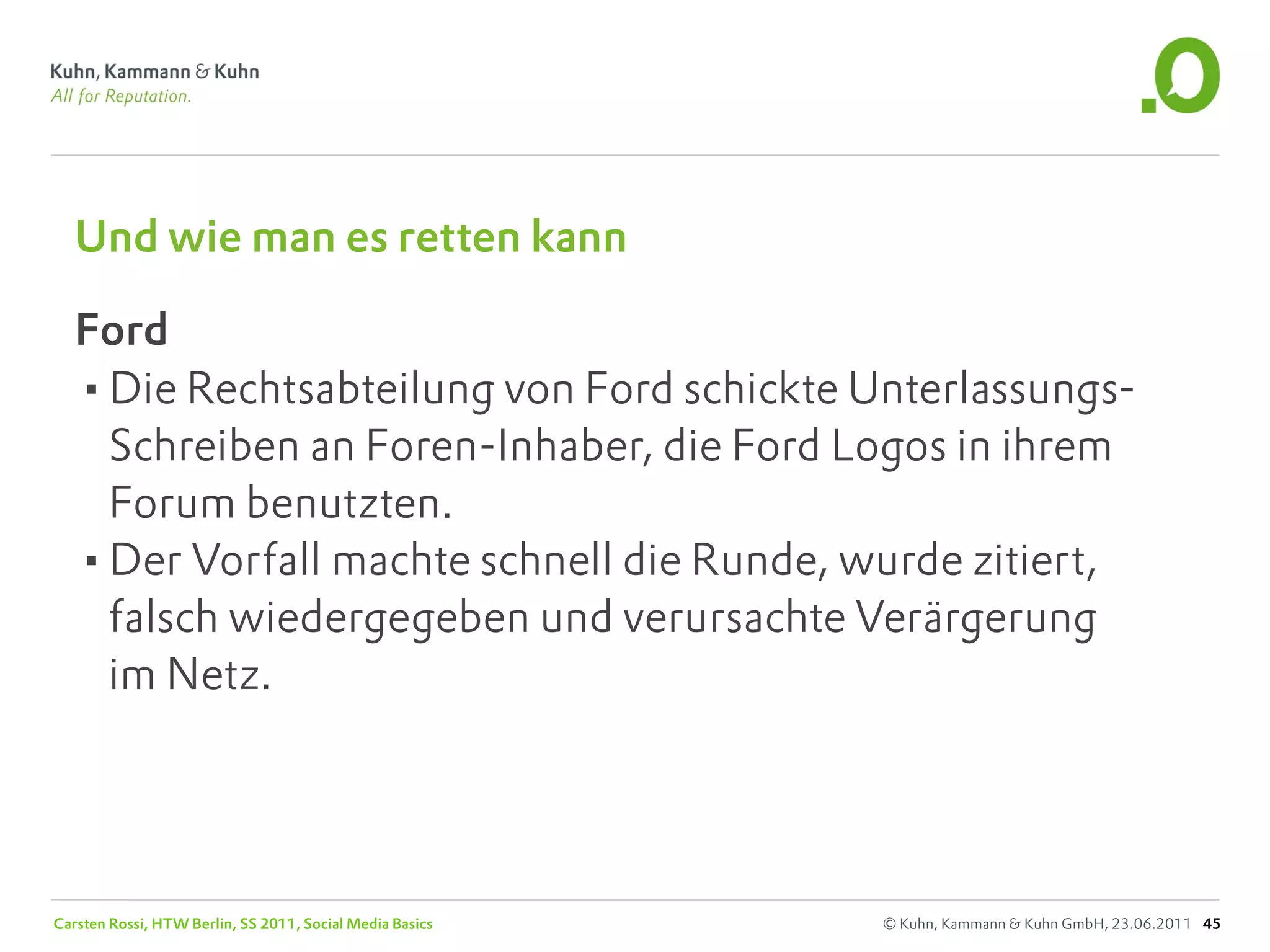 Und wie man es retten kann

   Ford
   •Die Rechtsabteilung von Ford schickte Unterlassungs-
    Schreiben an Foren-Inhaber, die Ford Logos in ihrem
    Forum benutzten.
   •Der Vorfall machte schnell die Runde, wurde zitiert,
    falsch wiedergegeben und verursachte Verärgerung
    im Netz.




Carsten Rossi, HTW Berlin, SS 2011, Social Media Basics   © Kuhn, Kammann & Kuhn GmbH, 23.06.2011 45
 