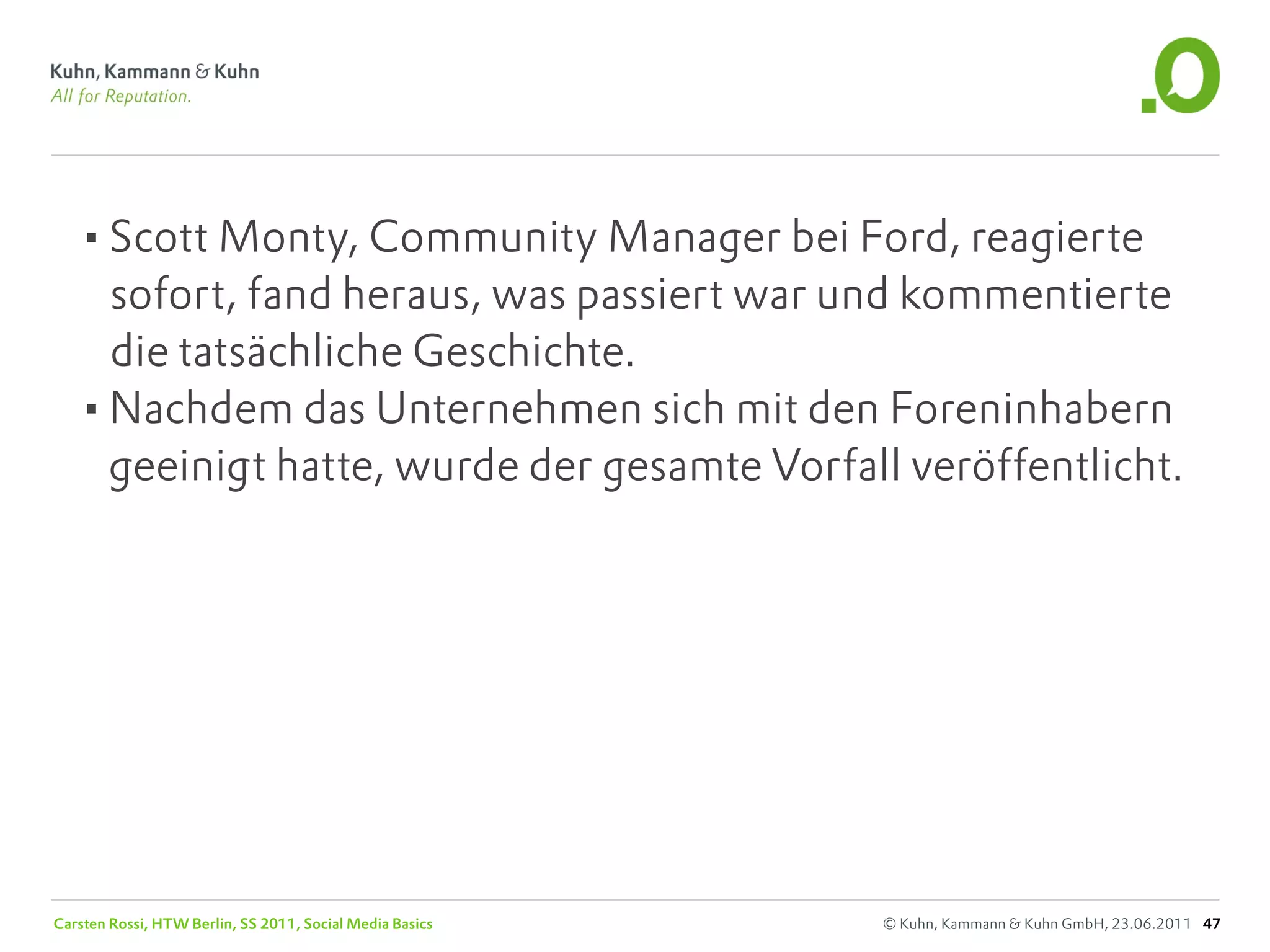 •Scott Monty, Community Manager bei Ford, reagierte
    sofort, fand heraus, was passiert war und kommentierte
    die tatsächliche Geschichte.
   •Nachdem das Unternehmen sich mit den Foreninhabern
    geeinigt hatte, wurde der gesamte Vorfall veröffentlicht.




Carsten Rossi, HTW Berlin, SS 2011, Social Media Basics   © Kuhn, Kammann & Kuhn GmbH, 23.06.2011 47
 