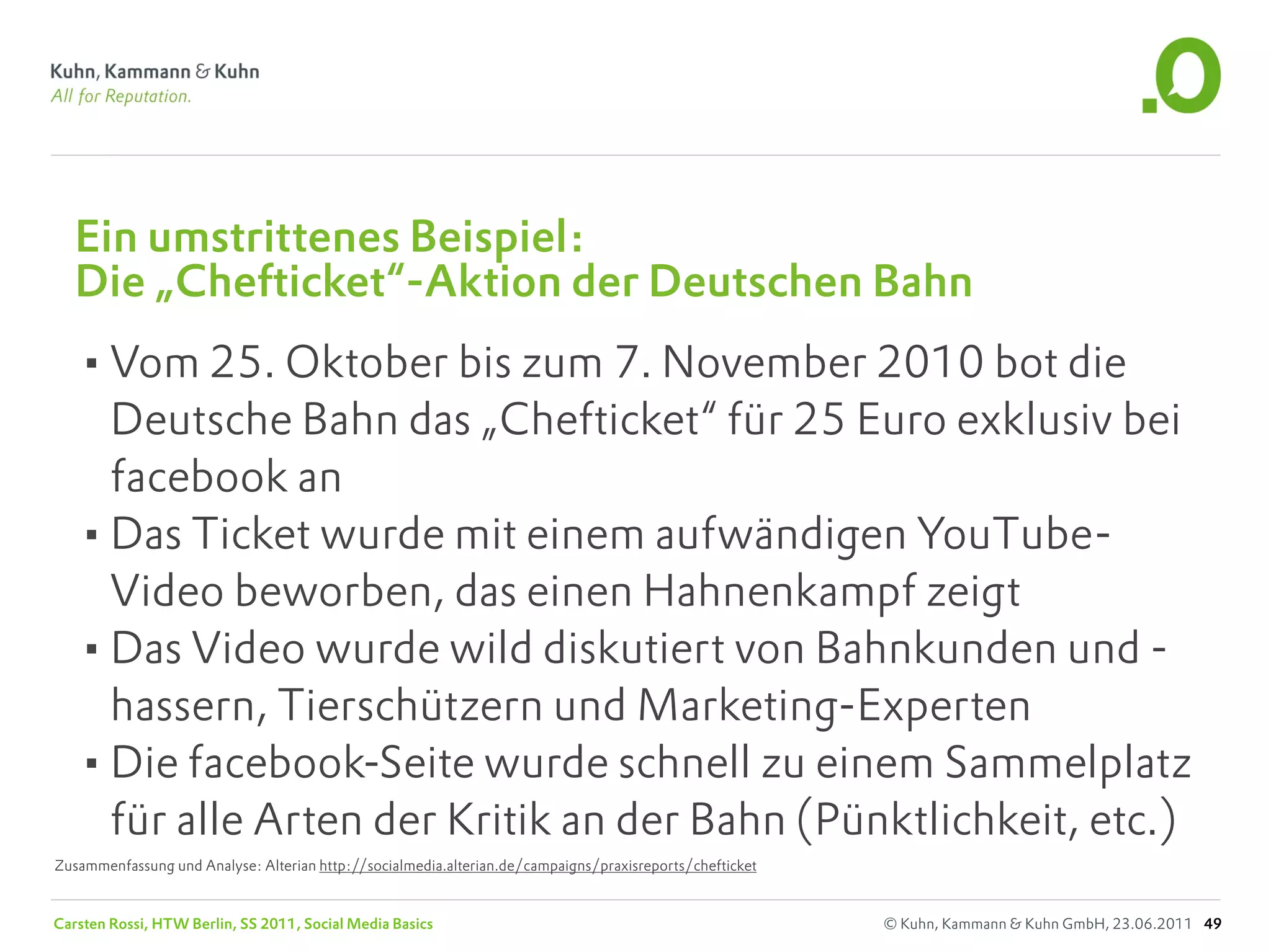Ein umstrittenes Beispiel:
   Die „Chefticket“-Aktion der Deutschen Bahn
   •Vom 25. Oktober bis zum 7. November 2010 bot die
    Deutsche Bahn das „Chefticket“ für 25 Euro exklusiv bei
    facebook an
   •Das Ticket wurde mit einem aufwändigen YouTube-
    Video beworben, das einen Hahnenkampf zeigt
   •Das Video wurde wild diskutiert von Bahnkunden und -
    hassern, Tierschützern und Marketing-Experten
   •Die facebook-Seite wurde schnell zu einem Sammelplatz
    für alle Arten der Kritik an der Bahn (Pünktlichkeit, etc.)
Zusammenfassung und Analyse: Alterian http://socialmedia.alterian.de/campaigns/praxisreports/chefticket


Carsten Rossi, HTW Berlin, SS 2011, Social Media Basics                                                   © Kuhn, Kammann & Kuhn GmbH, 23.06.2011 49
 