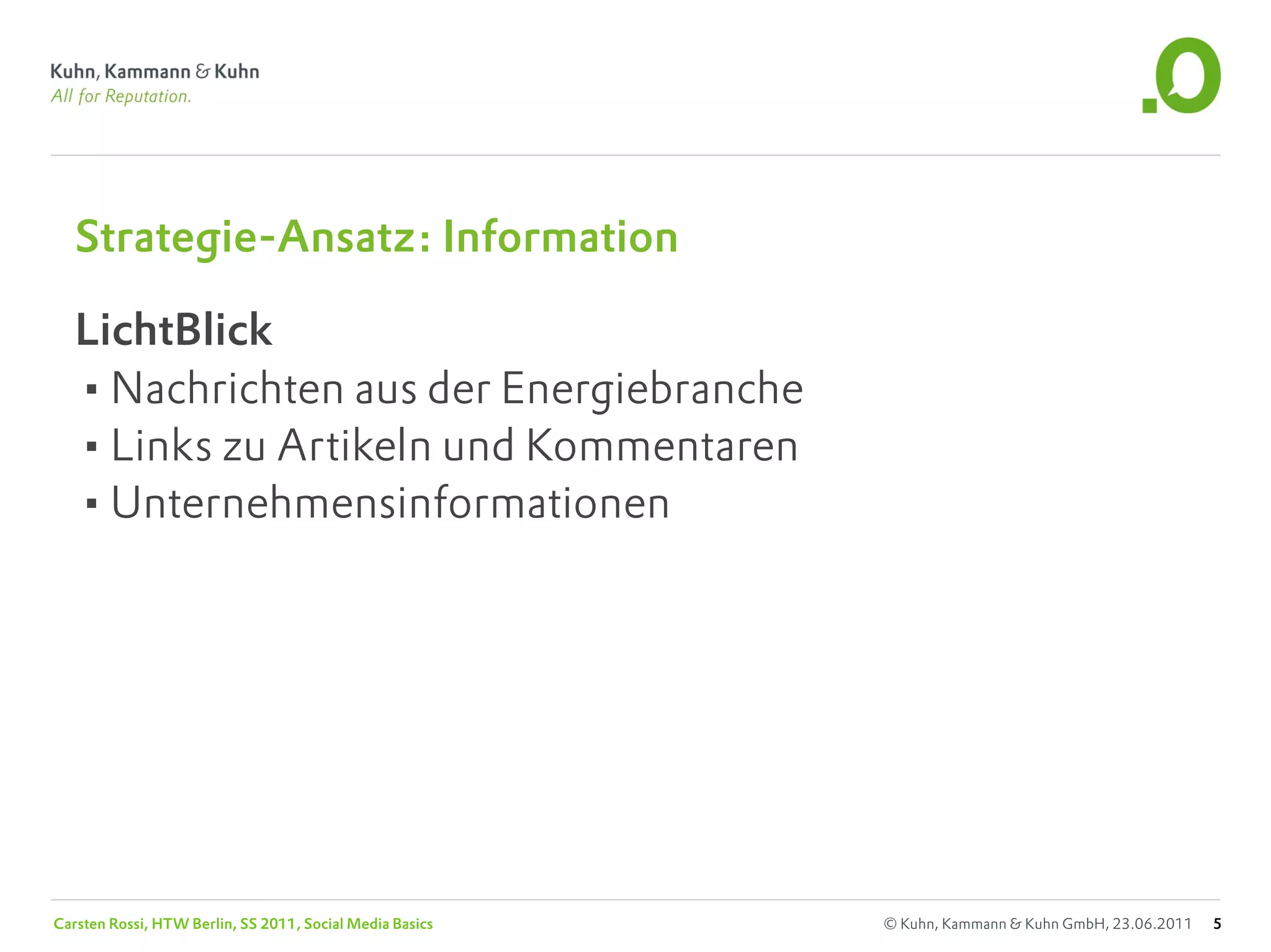 Strategie-Ansatz: Information

   LichtBlick
   •Nachrichten aus der Energiebranche
   •Links zu Artikeln und Kommentaren
   •Unternehmensinformationen




Carsten Rossi, HTW Berlin, SS 2011, Social Media Basics   © Kuhn, Kammann & Kuhn GmbH, 23.06.2011   5
 
