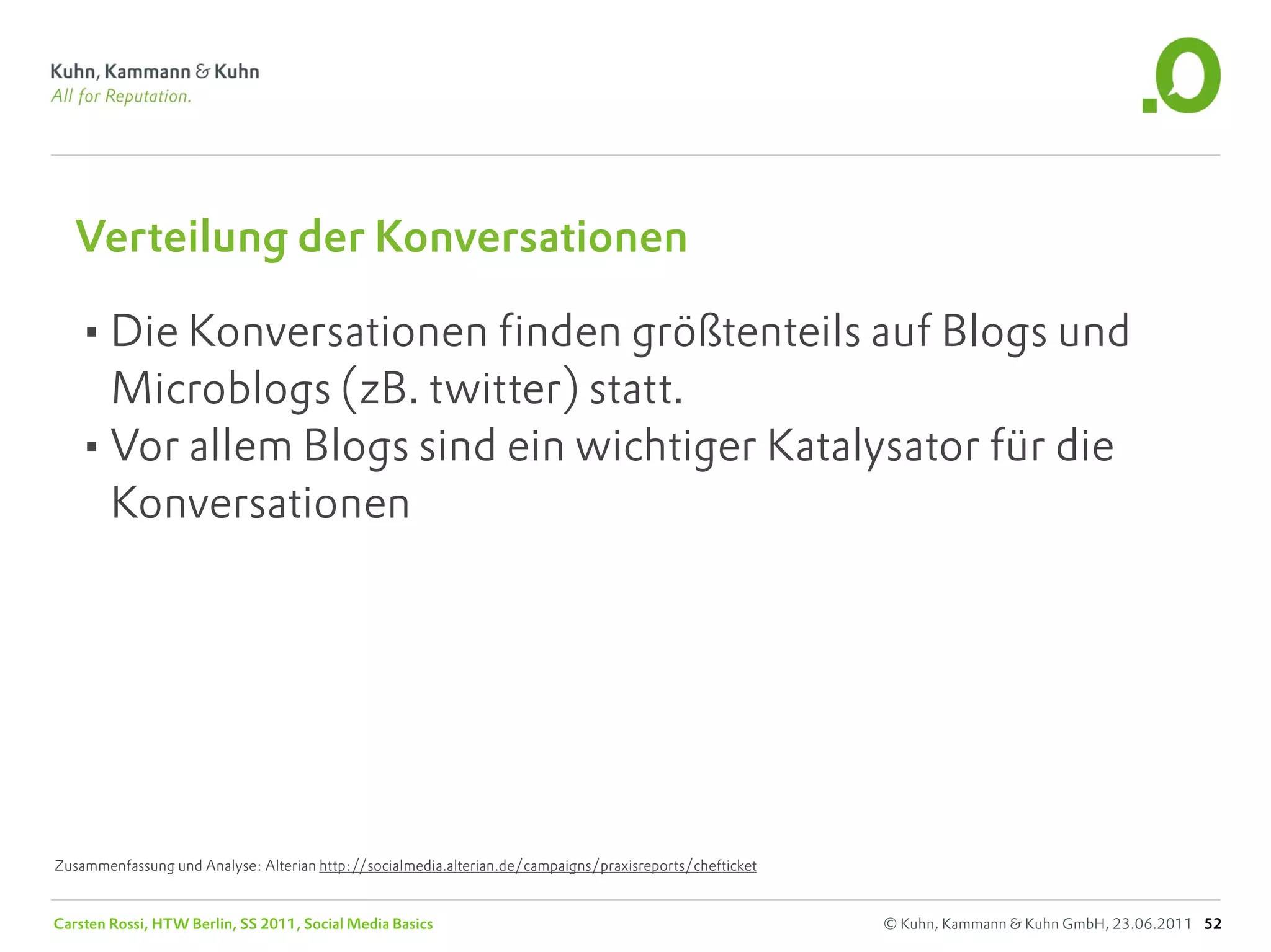 Verteilung der Konversationen

   •Die Konversationen finden größtenteils auf Blogs und
    Microblogs (zB. twitter) statt.
   •Vor allem Blogs sind ein wichtiger Katalysator für die
    Konversationen




Zusammenfassung und Analyse: Alterian http://socialmedia.alterian.de/campaigns/praxisreports/chefticket


Carsten Rossi, HTW Berlin, SS 2011, Social Media Basics                                                   © Kuhn, Kammann & Kuhn GmbH, 23.06.2011 52
 