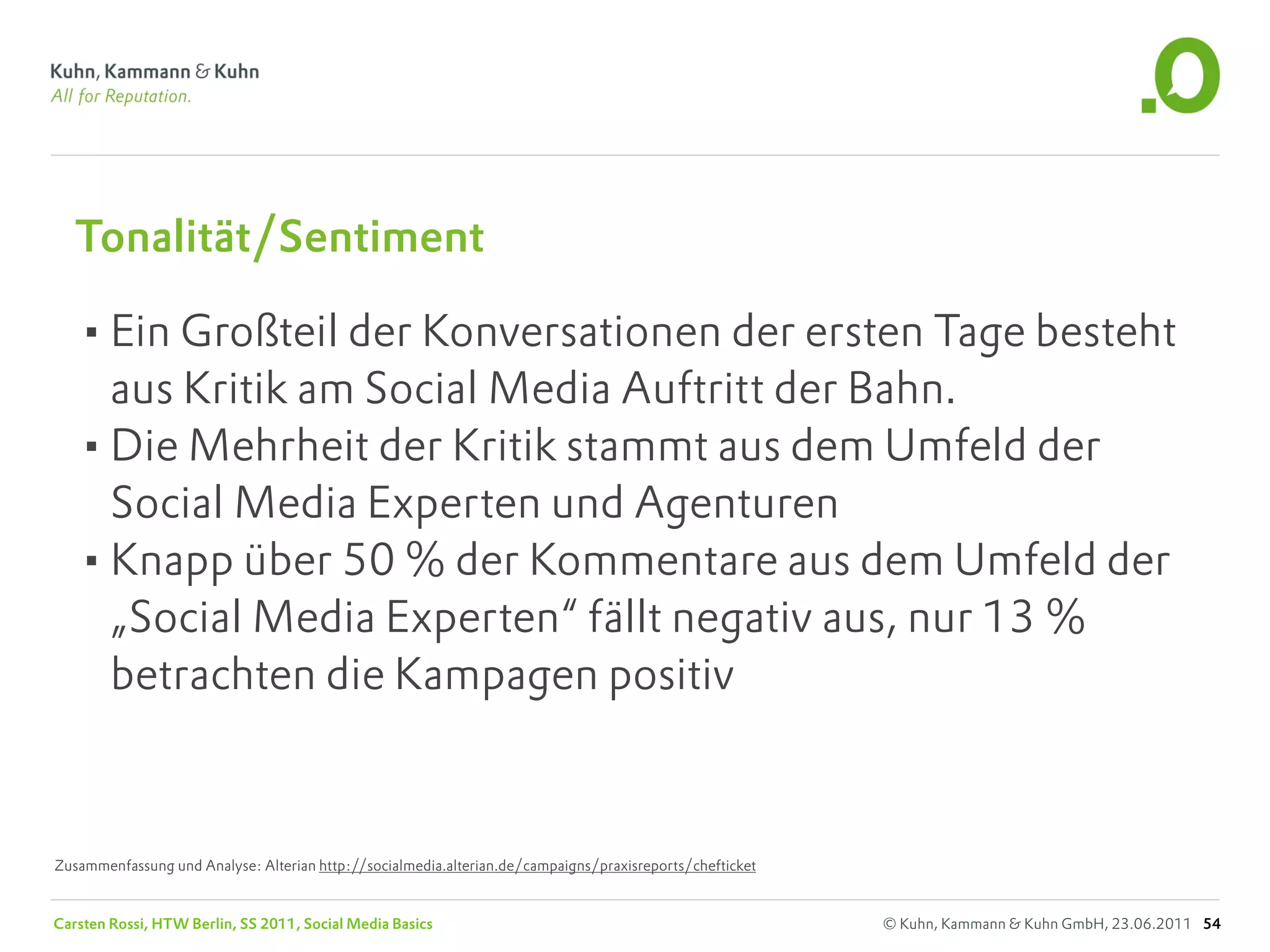Tonalität/Sentiment

   •Ein Großteil der Konversationen der ersten Tage besteht
    aus Kritik am Social Media Auftritt der Bahn.
   •Die Mehrheit der Kritik stammt aus dem Umfeld der
    Social Media Experten und Agenturen
   •Knapp über 50 % der Kommentare aus dem Umfeld der
    „Social Media Experten“ fällt negativ aus, nur 13 %
    betrachten die Kampagen positiv



Zusammenfassung und Analyse: Alterian http://socialmedia.alterian.de/campaigns/praxisreports/chefticket


Carsten Rossi, HTW Berlin, SS 2011, Social Media Basics                                                   © Kuhn, Kammann & Kuhn GmbH, 23.06.2011 54
 
