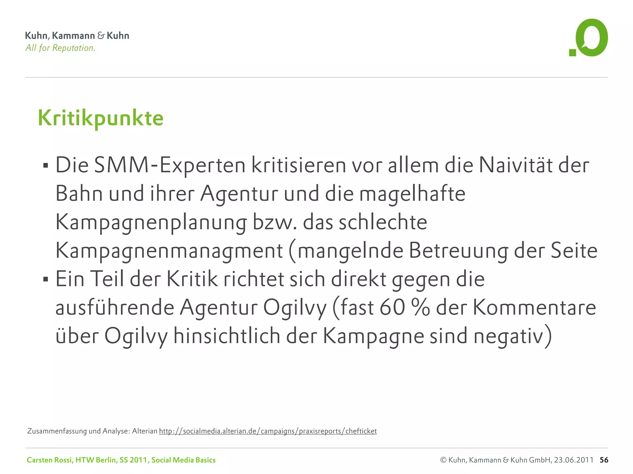 Kritikpunkte

   •Die SMM-Experten kritisieren vor allem die Naivität der
    Bahn und ihrer Agentur und die magelhafte
    Kampagnenplanung bzw. das schlechte
    Kampagnenmanagment (mangelnde Betreuung der Seite
   •Ein Teil der Kritik richtet sich direkt gegen die
    ausführende Agentur Ogilvy (fast 60 % der Kommentare
    über Ogilvy hinsichtlich der Kampagne sind negativ)



Zusammenfassung und Analyse: Alterian http://socialmedia.alterian.de/campaigns/praxisreports/chefticket


Carsten Rossi, HTW Berlin, SS 2011, Social Media Basics                                                   © Kuhn, Kammann & Kuhn GmbH, 23.06.2011 56
 