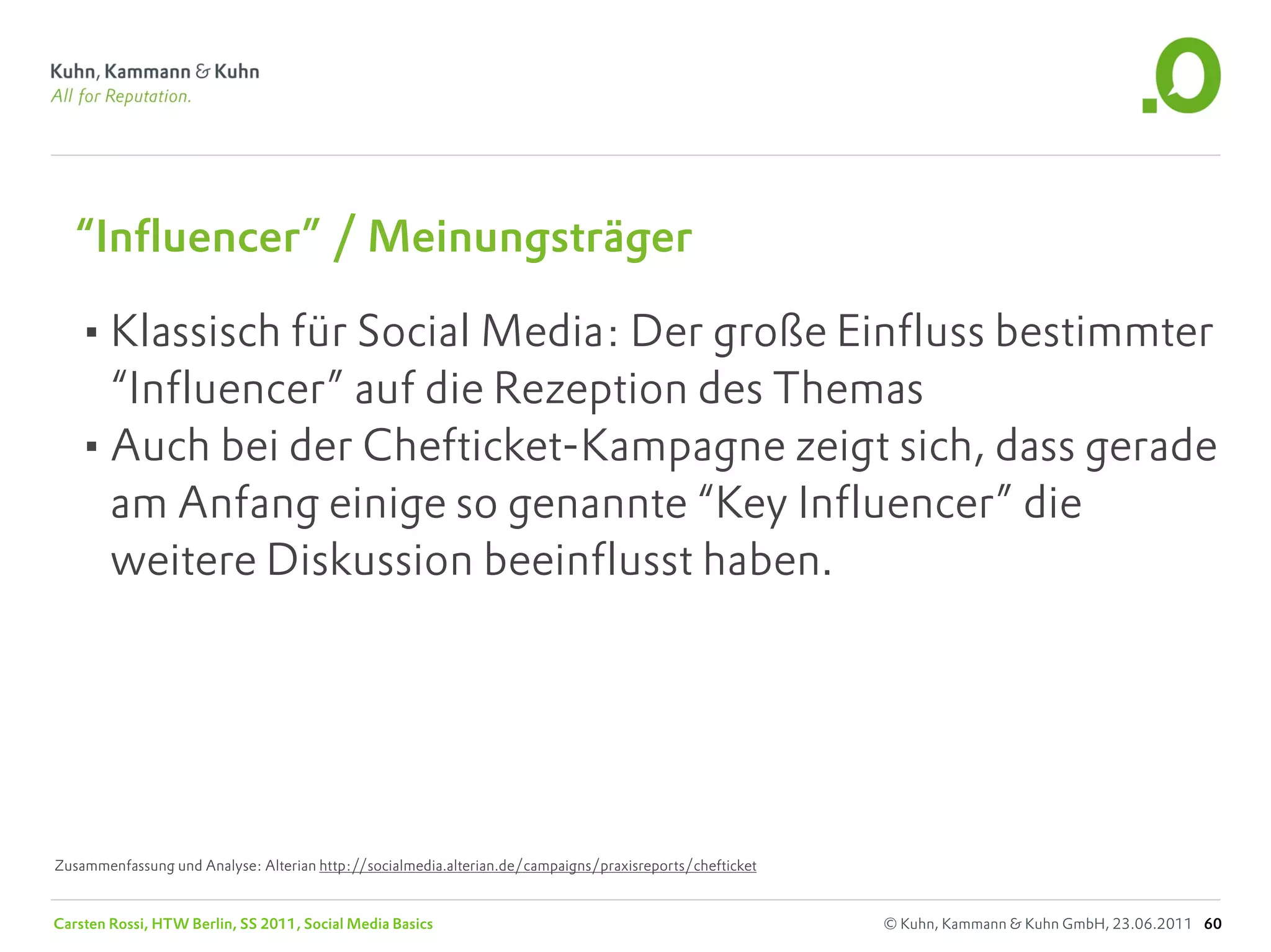 “Influencer” / Meinungsträger

   •Klassisch für Social Media: Der große Einfluss bestimmter
    “Influencer” auf die Rezeption des Themas
   •Auch bei der Chefticket-Kampagne zeigt sich, dass gerade
    am Anfang einige so genannte “Key Influencer” die
    weitere Diskussion beeinflusst haben.




Zusammenfassung und Analyse: Alterian http://socialmedia.alterian.de/campaigns/praxisreports/chefticket


Carsten Rossi, HTW Berlin, SS 2011, Social Media Basics                                                   © Kuhn, Kammann & Kuhn GmbH, 23.06.2011 60
 