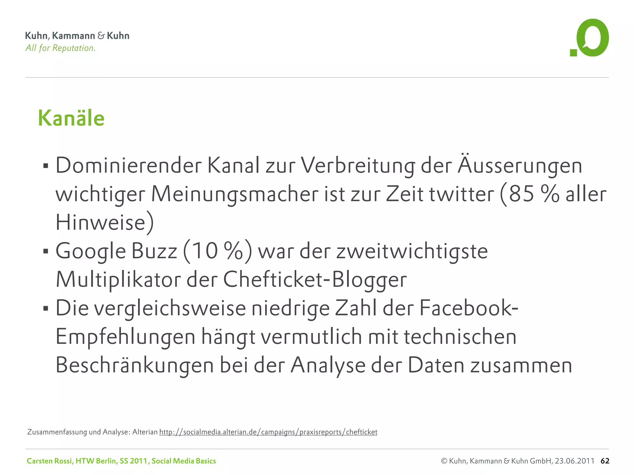 Kanäle

   •Dominierender Kanal zur Verbreitung der Äusserungen
    wichtiger Meinungsmacher ist zur Zeit twitter (85 % aller
    Hinweise)
   •Google Buzz (10 %) war der zweitwichtigste
    Multiplikator der Chefticket-Blogger
   •Die vergleichsweise niedrige Zahl der Facebook-
    Empfehlungen hängt vermutlich mit technischen
    Beschränkungen bei der Analyse der Daten zusammen

Zusammenfassung und Analyse: Alterian http://socialmedia.alterian.de/campaigns/praxisreports/chefticket


Carsten Rossi, HTW Berlin, SS 2011, Social Media Basics                                                   © Kuhn, Kammann & Kuhn GmbH, 23.06.2011 62
 