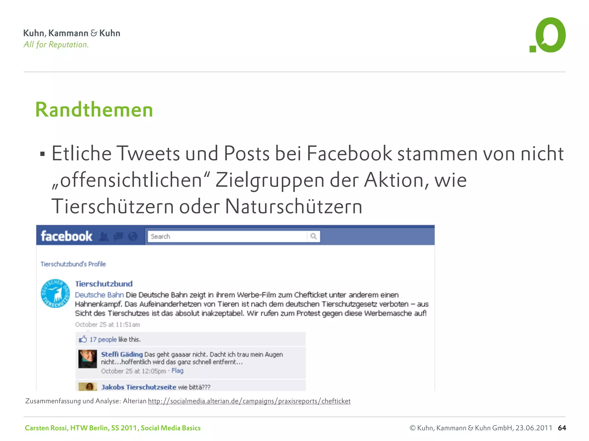 Randthemen

   •Etliche Tweets und Posts bei Facebook stammen von nicht
        „offensichtlichen“ Zielgruppen der Aktion, wie
        Tierschützern oder Naturschützern




Zusammenfassung und Analyse: Alterian http://socialmedia.alterian.de/campaigns/praxisreports/chefticket


Carsten Rossi, HTW Berlin, SS 2011, Social Media Basics                                                   © Kuhn, Kammann & Kuhn GmbH, 23.06.2011 64
 