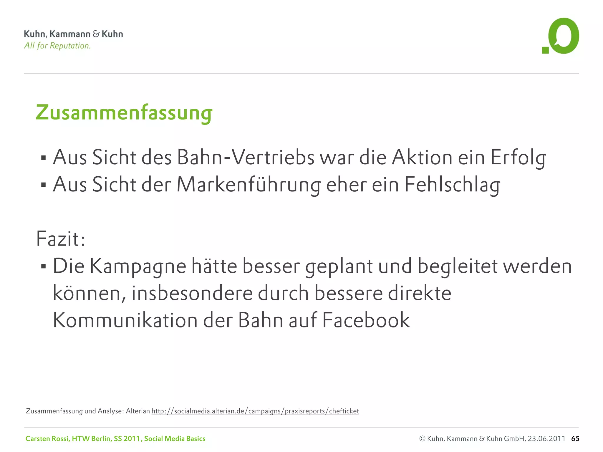 Zusammenfassung

   •Aus Sicht des Bahn-Vertriebs war die Aktion ein Erfolg
   •Aus Sicht der Markenführung eher ein Fehlschlag
   Fazit:
   •Die Kampagne hätte besser geplant und begleitet werden
     können, insbesondere durch bessere direkte
     Kommunikation der Bahn auf Facebook



Zusammenfassung und Analyse: Alterian http://socialmedia.alterian.de/campaigns/praxisreports/chefticket


Carsten Rossi, HTW Berlin, SS 2011, Social Media Basics                                                   © Kuhn, Kammann & Kuhn GmbH, 23.06.2011 65
 