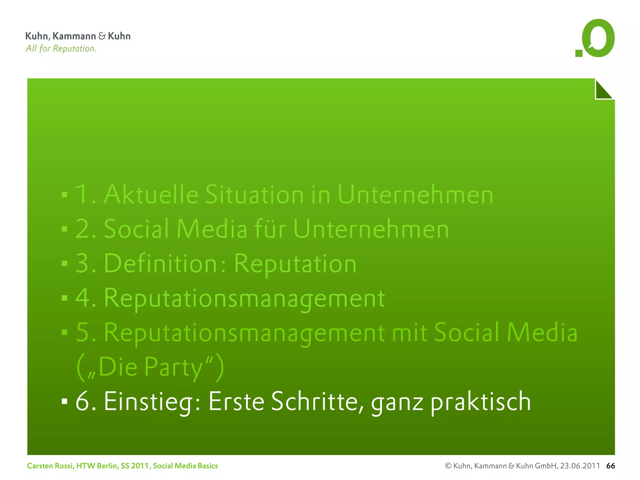 •1. Aktuelle Situation in Unternehmen
       •2. Social Media für Unternehmen
       •3. Definition: Reputation
       •4. Reputationsmanagement
       •5. Reputationsmanagement mit Social Media
        („Die Party“)
       •6. Einstieg: Erste Schritte, ganz praktisch
Carsten Rossi, HTW Berlin, SS 2011, Social Media Basics   © Kuhn, Kammann & Kuhn GmbH, 23.06.2011 66
 