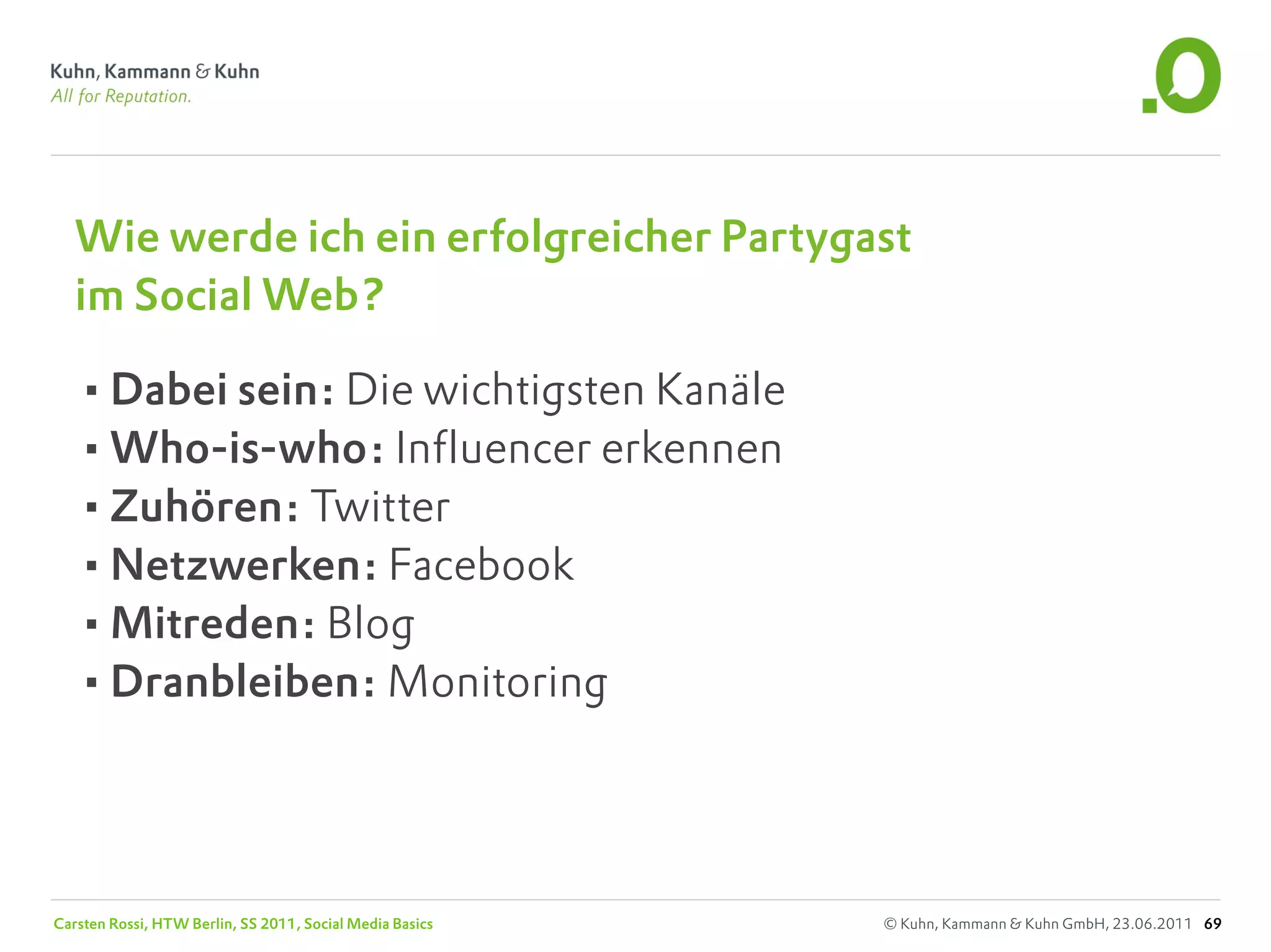 Wie werde ich ein erfolgreicher Partygast
   im Social Web?

   •Dabei sein: Die wichtigsten Kanäle
   •Who-is-who: Influencer erkennen
   •Zuhören: Twitter
   •Netzwerken: Facebook
   •Mitreden: Blog
   •Dranbleiben: Monitoring



Carsten Rossi, HTW Berlin, SS 2011, Social Media Basics   © Kuhn, Kammann & Kuhn GmbH, 23.06.2011 69
 