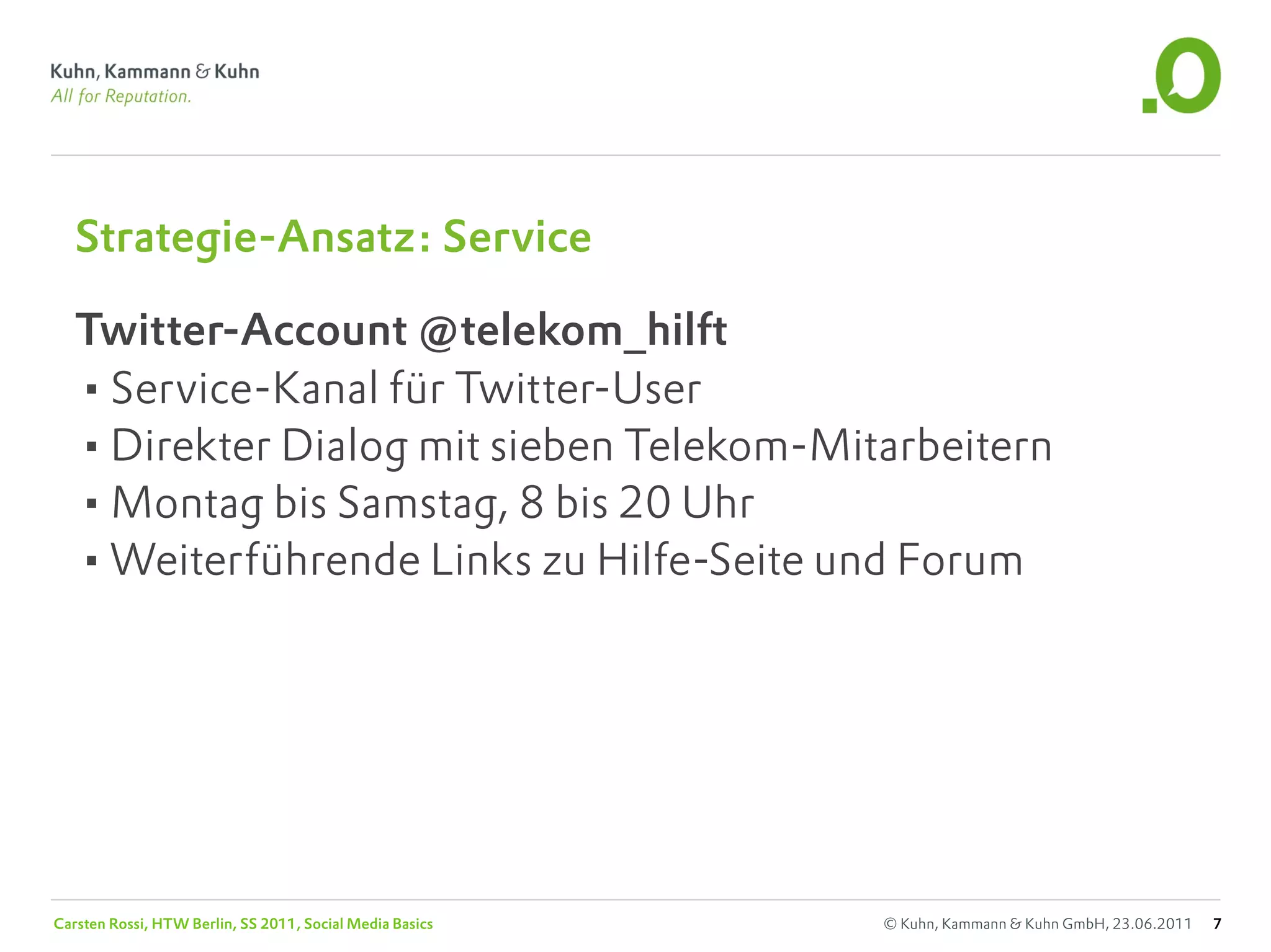 Strategie-Ansatz: Service

   Twitter-Account @telekom_hilft
   •Service-Kanal für Twitter-User
   •Direkter Dialog mit sieben Telekom-Mitarbeitern
   •Montag bis Samstag, 8 bis 20 Uhr
   •Weiterführende Links zu Hilfe-Seite und Forum




Carsten Rossi, HTW Berlin, SS 2011, Social Media Basics   © Kuhn, Kammann & Kuhn GmbH, 23.06.2011   7
 
