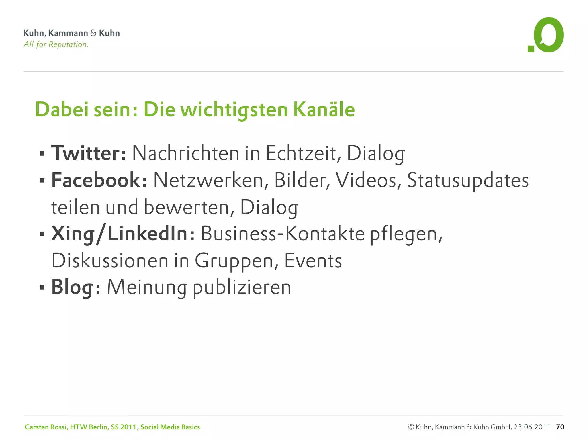 Dabei sein: Die wichtigsten Kanäle

   •Twitter: Nachrichten in Echtzeit, Dialog
   •Facebook: Netzwerken, Bilder, Videos, Statusupdates
    teilen und bewerten, Dialog
   •Xing/LinkedIn: Business-Kontakte pflegen,
    Diskussionen in Gruppen, Events
   •Blog: Meinung publizieren




Carsten Rossi, HTW Berlin, SS 2011, Social Media Basics   © Kuhn, Kammann & Kuhn GmbH, 23.06.2011 70
 