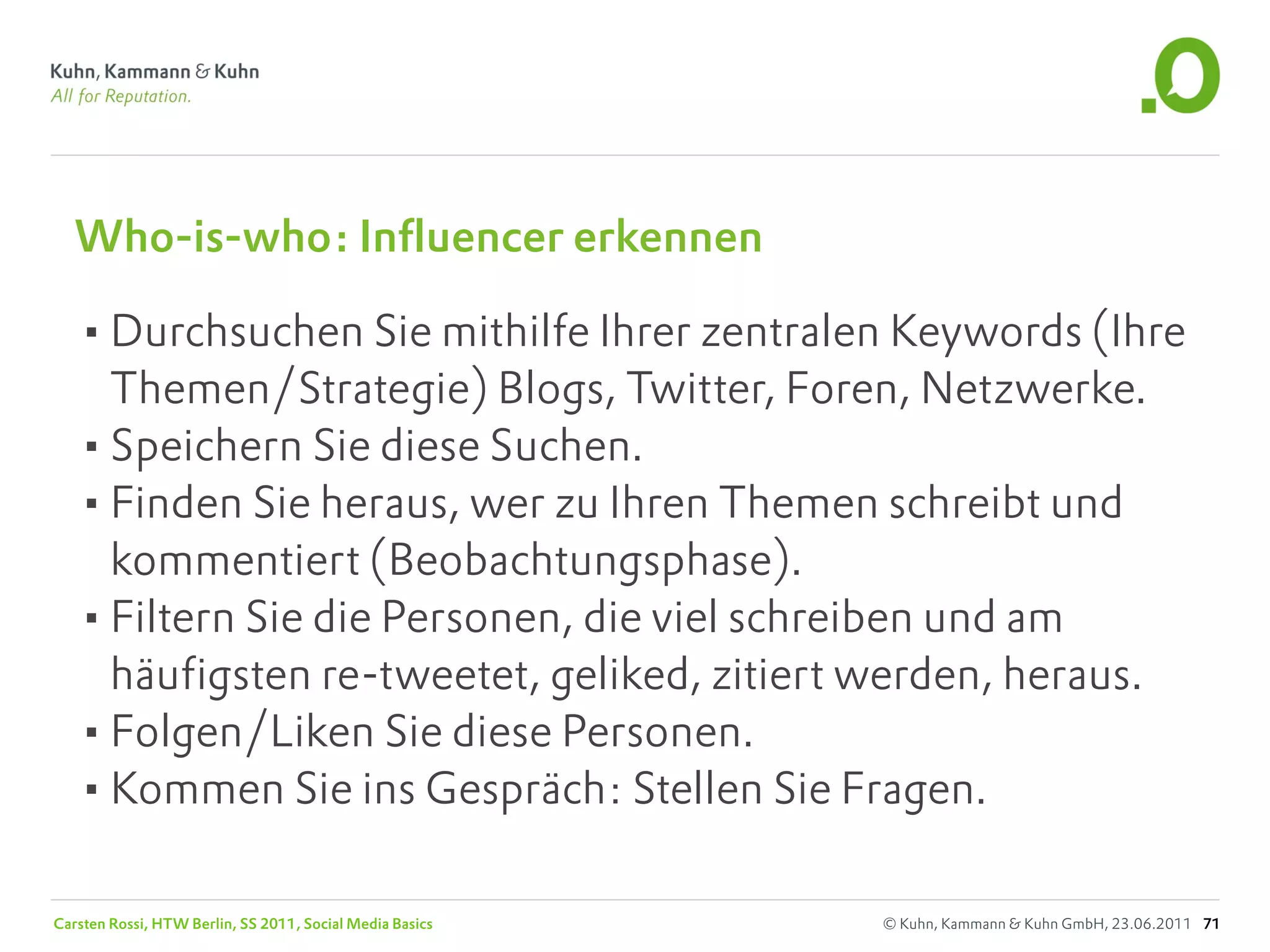 Who-is-who: Influencer erkennen

   •Durchsuchen Sie mithilfe Ihrer zentralen Keywords (Ihre
    Themen/Strategie) Blogs, Twitter, Foren, Netzwerke.
   •Speichern Sie diese Suchen.
   •Finden Sie heraus, wer zu Ihren Themen schreibt und
    kommentiert (Beobachtungsphase).
   •Filtern Sie die Personen, die viel schreiben und am
    häufigsten re-tweetet, geliked, zitiert werden, heraus.
   •Folgen/Liken Sie diese Personen.
   •Kommen Sie ins Gespräch: Stellen Sie Fragen.

Carsten Rossi, HTW Berlin, SS 2011, Social Media Basics   © Kuhn, Kammann & Kuhn GmbH, 23.06.2011 71
 