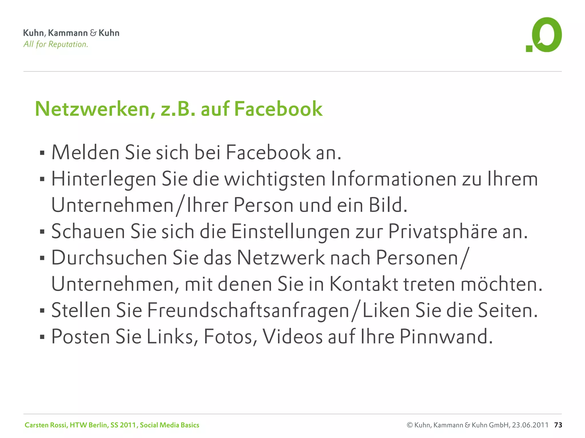 Netzwerken, z.B. auf Facebook

   •Melden Sie sich bei Facebook an.
   •Hinterlegen Sie die wichtigsten Informationen zu Ihrem
    Unternehmen/Ihrer Person und ein Bild.
   •Schauen Sie sich die Einstellungen zur Privatsphäre an.
   •Durchsuchen Sie das Netzwerk nach Personen/
    Unternehmen, mit denen Sie in Kontakt treten möchten.
   •Stellen Sie Freundschaftsanfragen/Liken Sie die Seiten.
   •Posten Sie Links, Fotos, Videos auf Ihre Pinnwand.


Carsten Rossi, HTW Berlin, SS 2011, Social Media Basics   © Kuhn, Kammann & Kuhn GmbH, 23.06.2011 73
 