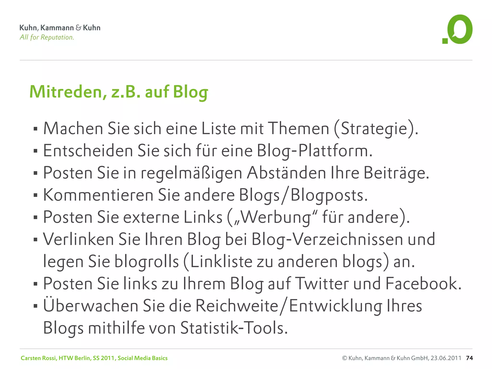 Mitreden, z.B. auf Blog

   •Machen Sie sich eine Liste mit Themen (Strategie).
   •Entscheiden Sie sich für eine Blog-Plattform.
   •Posten Sie in regelmäßigen Abständen Ihre Beiträge.
   •Kommentieren Sie andere Blogs/Blogposts.
   •Posten Sie externe Links („Werbung“ für andere).
   •Verlinken Sie Ihren Blog bei Blog-Verzeichnissen und
    legen Sie blogrolls (Linkliste zu anderen blogs) an.
   •Posten Sie links zu Ihrem Blog auf Twitter und Facebook.
   •Überwachen Sie die Reichweite/Entwicklung Ihres
    Blogs mithilfe von Statistik-Tools.
Carsten Rossi, HTW Berlin, SS 2011, Social Media Basics   © Kuhn, Kammann & Kuhn GmbH, 23.06.2011 74
 