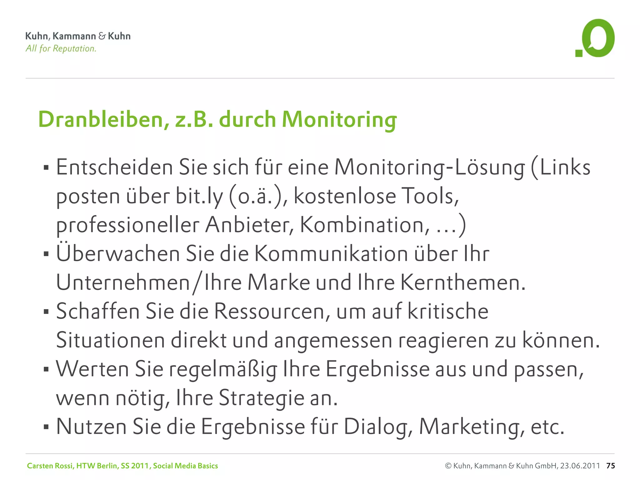Dranbleiben, z.B. durch Monitoring

   •Entscheiden Sie sich für eine Monitoring-Lösung (Links
    posten über bit.ly (o.ä.), kostenlose Tools,
    professioneller Anbieter, Kombination, …)
   •Überwachen Sie die Kommunikation über Ihr
    Unternehmen/Ihre Marke und Ihre Kernthemen.
   •Schaffen Sie die Ressourcen, um auf kritische
    Situationen direkt und angemessen reagieren zu können.
   •Werten Sie regelmäßig Ihre Ergebnisse aus und passen,
    wenn nötig, Ihre Strategie an.
   •Nutzen Sie die Ergebnisse für Dialog, Marketing, etc.
Carsten Rossi, HTW Berlin, SS 2011, Social Media Basics   © Kuhn, Kammann & Kuhn GmbH, 23.06.2011 75
 