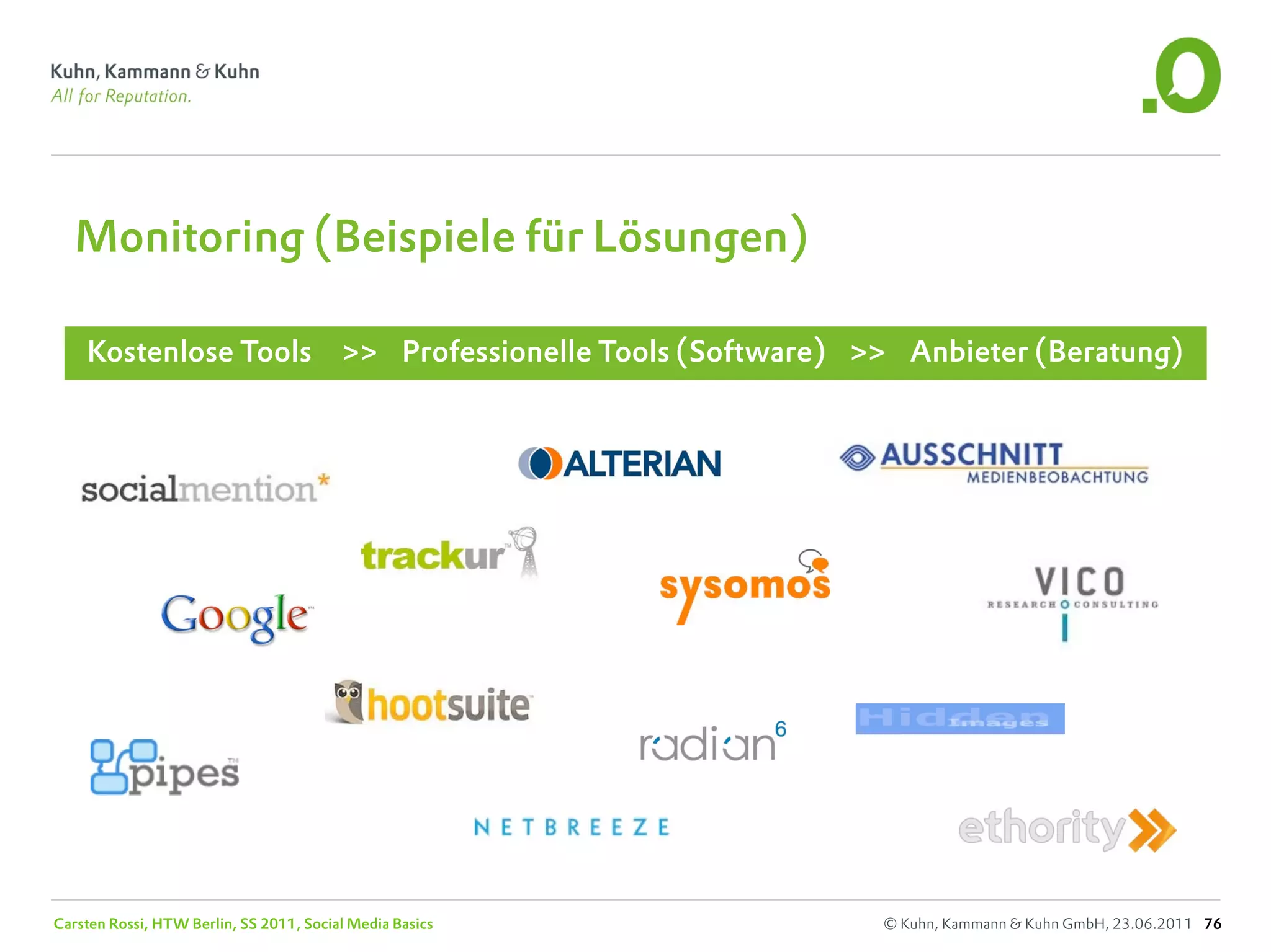 Monitoring (Beispiele für Lösungen)

    Kostenlose Tools                     >> Professionelle Tools (Software) >> Anbieter (Beratung)




Carsten Rossi, HTW Berlin, SS 2011, Social Media Basics                      © Kuhn, Kammann & Kuhn GmbH, 23.06.2011 76
 