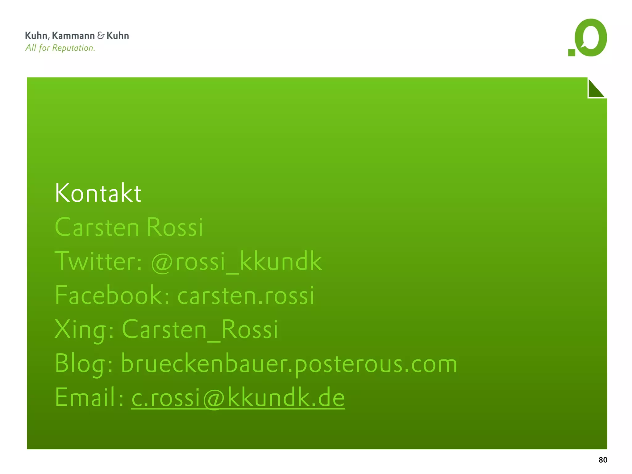 Kontakt
Carsten Rossi
Twitter: @rossi_kkundk
Facebook: carsten.rossi
Xing: Carsten_Rossi
Blog: brueckenbauer.posterous.com
Email: c.rossi@kkundk.de

                                    80
 