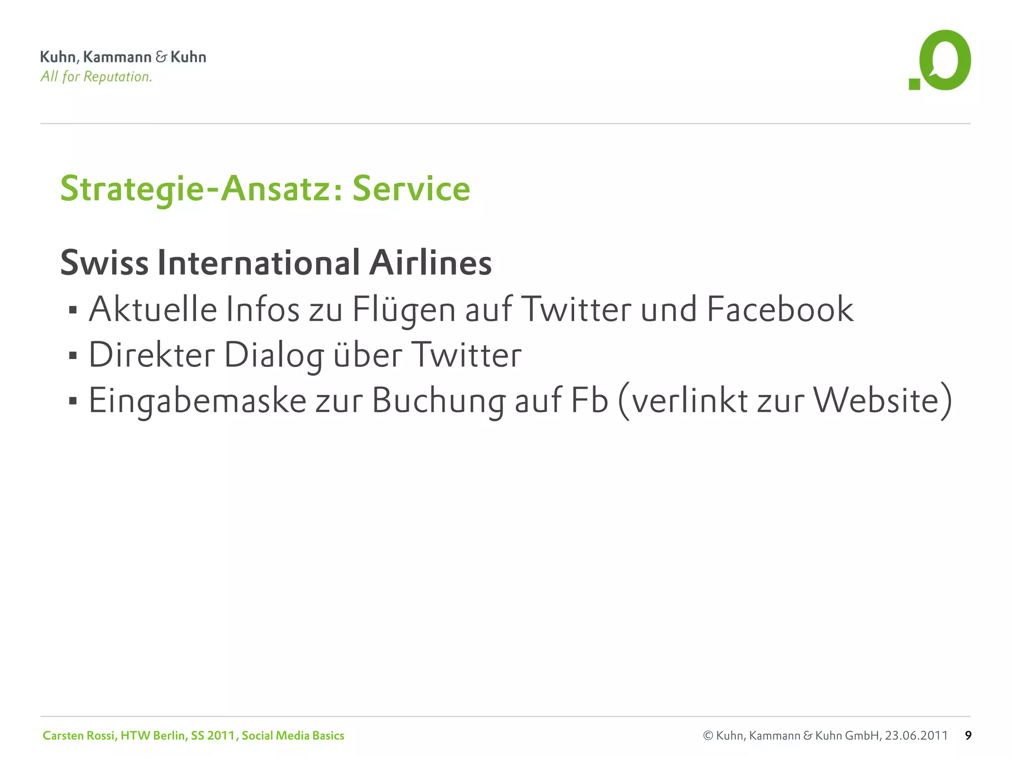 Strategie-Ansatz: Service

   Swiss International Airlines
   •Aktuelle Infos zu Flügen auf Twitter und Facebook
   •Direkter Dialog über Twitter
   •Eingabemaske zur Buchung auf Fb (verlinkt zur Website)




Carsten Rossi, HTW Berlin, SS 2011, Social Media Basics   © Kuhn, Kammann & Kuhn GmbH, 23.06.2011   9
 
