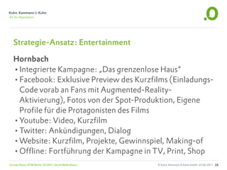 Strategie-Ansatz: Entertainment

   Hornbach
   •Integrierte Kampagne: „Das grenzenlose Haus“
   •Facebook: Exklusive Preview des Kurzfilms (Einladungs-
    Code vorab an Fans mit Augmented-Reality-
    Aktivierung), Fotos von der Spot-Produktion, Eigene
    Profile für die Protagonisten des Films
   •Youtube: Video, Kurzfilm
   •Twitter: Ankündigungen, Dialog
   •Website: Kurzfilm, Projekte, Gewinnspiel, Making-of
   •Offline: Fortführung der Kampagne in TV, Print, Shop
Carsten Rossi, HTW Berlin, SS 2011, Social Media Basics   © Kuhn, Kammann & Kuhn GmbH, 23.06.2011 23
 