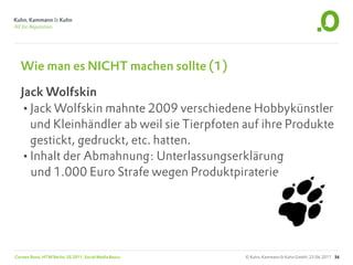 Wie man es NICHT machen sollte (1)

   Jack Wolfskin
   •Jack Wolfskin mahnte 2009 verschiedene Hobbykünstler
     und Kleinhändler ab weil sie Tierpfoten auf ihre Produkte
     gestickt, gedruckt, etc. hatten.
   •Inhalt der Abmahnung: Unterlassungserklärung
     und 1.000 Euro Strafe wegen Produktpiraterie




Carsten Rossi, HTW Berlin, SS 2011, Social Media Basics   © Kuhn, Kammann & Kuhn GmbH, 23.06.2011 36
 