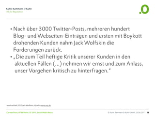 •Nach über 3000 Twitter-Posts, mehreren hundert
    Blog- und Webseiten-Einträgen und ersten mit Boykott
    drohenden Kunden nahm Jack Wolfskin die
    Forderungen zurück.
   •„Die zum Teil heftige Kritik unserer Kunden in den
     aktuellen Fällen (...) nehmen wir ernst und zum Anlass,
     unser Vorgehen kritisch zu hinterfragen.“




Manfred Hell, CEO Jack Wolfskin; Quelle:www.soq.de


Carsten Rossi, HTW Berlin, SS 2011, Social Media Basics   © Kuhn, Kammann & Kuhn GmbH, 23.06.2011 38
 