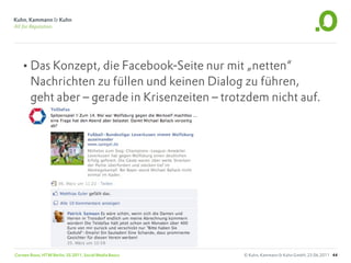 •Das Konzept, die Facebook-Seite nur mit „netten“
        Nachrichten zu füllen und keinen Dialog zu führen,
        geht aber – gerade in Krisenzeiten – trotzdem nicht auf.




Carsten Rossi, HTW Berlin, SS 2011, Social Media Basics   © Kuhn, Kammann & Kuhn GmbH, 23.06.2011 44
 