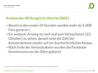 Analyse der Wirkung (mit Alterian SM2)

   •Bereits in den ersten 24 Stunden werden mehr als 3.000
    Fans generiert
   •Ein weiterer Anstieg ist noch mal zum Verkaufsstart (25.
    Oktober) zu sehen, danach sinkt die Zahl der
    Konversationen wieder auf ein durchschnittliches Niveau
   •Nach Ende der Verkaufsaktion wurden die Facebook-
    Kommentare von der Bahn gelöscht



Zusammenfassung und Analyse: Alterian http://socialmedia.alterian.de/campaigns/praxisreports/chefticket


Carsten Rossi, HTW Berlin, SS 2011, Social Media Basics                                                   © Kuhn, Kammann & Kuhn GmbH, 23.06.2011 50
 