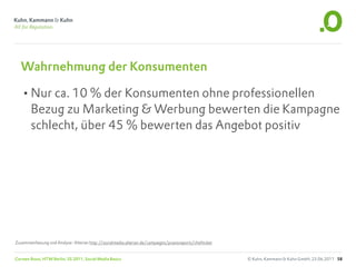 Wahrnehmung der Konsumenten

   •Nur ca. 10 % der Konsumenten ohne professionellen
        Bezug zu Marketing & Werbung bewerten die Kampagne
        schlecht, über 45 % bewerten das Angebot positiv




Zusammenfassung und Analyse: Alterian http://socialmedia.alterian.de/campaigns/praxisreports/chefticket


Carsten Rossi, HTW Berlin, SS 2011, Social Media Basics                                                   © Kuhn, Kammann & Kuhn GmbH, 23.06.2011 58
 