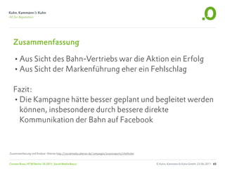 Zusammenfassung

   •Aus Sicht des Bahn-Vertriebs war die Aktion ein Erfolg
   •Aus Sicht der Markenführung eher ein Fehlschlag
   Fazit:
   •Die Kampagne hätte besser geplant und begleitet werden
     können, insbesondere durch bessere direkte
     Kommunikation der Bahn auf Facebook



Zusammenfassung und Analyse: Alterian http://socialmedia.alterian.de/campaigns/praxisreports/chefticket


Carsten Rossi, HTW Berlin, SS 2011, Social Media Basics                                                   © Kuhn, Kammann & Kuhn GmbH, 23.06.2011 65
 