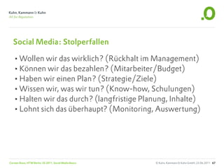 Social Media: Stolperfallen

   •Wollen wir das wirklich? (Rückhalt im Management)
   •Können wir das bezahlen? (Mitarbeiter/Budget)
   •Haben wir einen Plan? (Strategie/Ziele)
   •Wissen wir, was wir tun? (Know-how, Schulungen)
   •Halten wir das durch? (langfristige Planung, Inhalte)
   •Lohnt sich das überhaupt? (Monitoring, Auswertung)




Carsten Rossi, HTW Berlin, SS 2011, Social Media Basics   © Kuhn, Kammann & Kuhn GmbH, 23.06.2011 67
 
