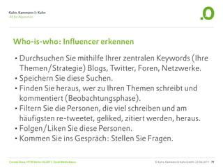 Who-is-who: Influencer erkennen

   •Durchsuchen Sie mithilfe Ihrer zentralen Keywords (Ihre
    Themen/Strategie) Blogs, Twitter, Foren, Netzwerke.
   •Speichern Sie diese Suchen.
   •Finden Sie heraus, wer zu Ihren Themen schreibt und
    kommentiert (Beobachtungsphase).
   •Filtern Sie die Personen, die viel schreiben und am
    häufigsten re-tweetet, geliked, zitiert werden, heraus.
   •Folgen/Liken Sie diese Personen.
   •Kommen Sie ins Gespräch: Stellen Sie Fragen.

Carsten Rossi, HTW Berlin, SS 2011, Social Media Basics   © Kuhn, Kammann & Kuhn GmbH, 23.06.2011 71
 