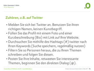 Zuhören, z.B. auf Twitter

   •Melden Sie sich bei Twitter an. Benutzen Sie ihren
    richtigen Namen, keinen Kunstbegriff.
   •Füllen Sie das Profil mit einem Foto und einer
    Kurzbeschreibung (Bio) mit Link auf Ihre Website.
   •Durchsuchen Sie mithilfe des Hashtags (#) twitter nach
    Ihren Keywords (Suche speichern, regelmäßig nutzen)
   •Filtern Sie so Personen heraus, die zu Ihren Themen
    schreiben und folgen Sie diesen.
   •Posten Sie Ihre Inhalte, retweeten Sie interessante
    Themen, beginnen Sie den direkten Dialog (@).
Carsten Rossi, HTW Berlin, SS 2011, Social Media Basics   © Kuhn, Kammann & Kuhn GmbH, 23.06.2011 72
 