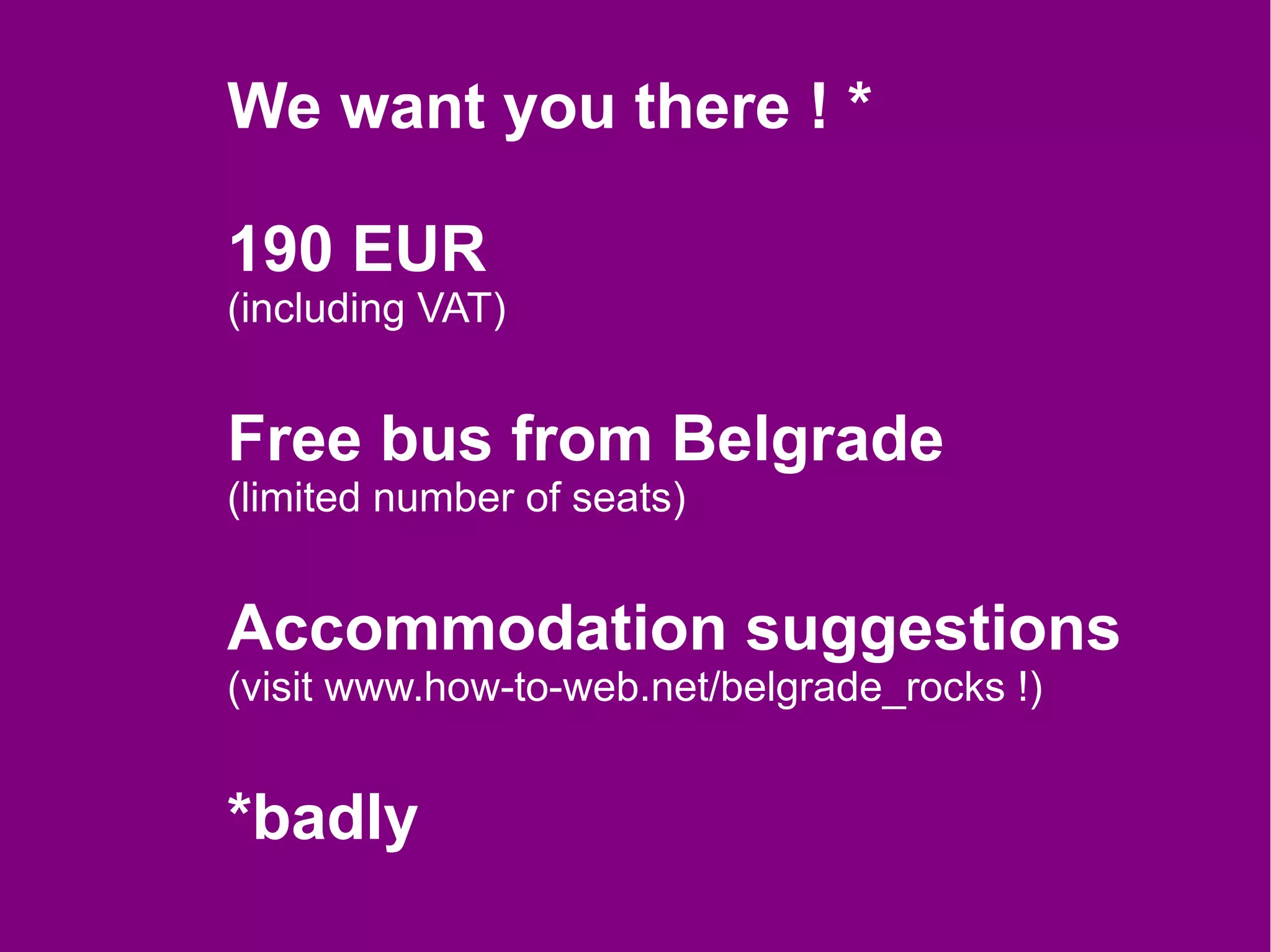 We want you there ! *

190 EUR
(including VAT)


Free bus from Belgrade
(limited number of seats)


Accommodation suggestions
(visit www.how-to-web.net/belgrade_rocks !)


*badly
 