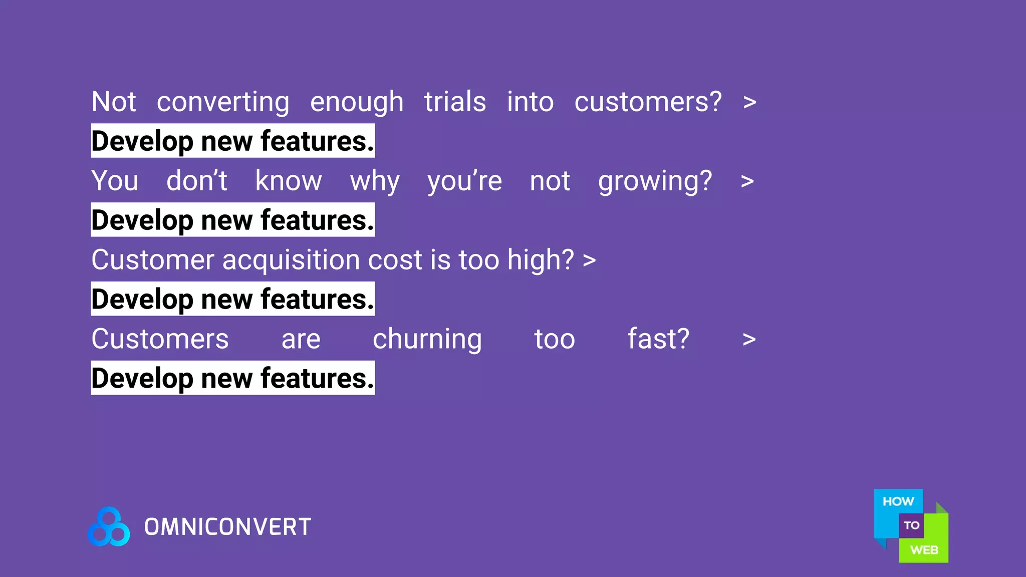 Not converting enough trials into customers? >
Develop new features.
You don’t know why you’re not growing? >
Develop new features.
Customer acquisition cost is too high? >
Develop new features.
Customers are churning too fast? >
Develop new features.
 