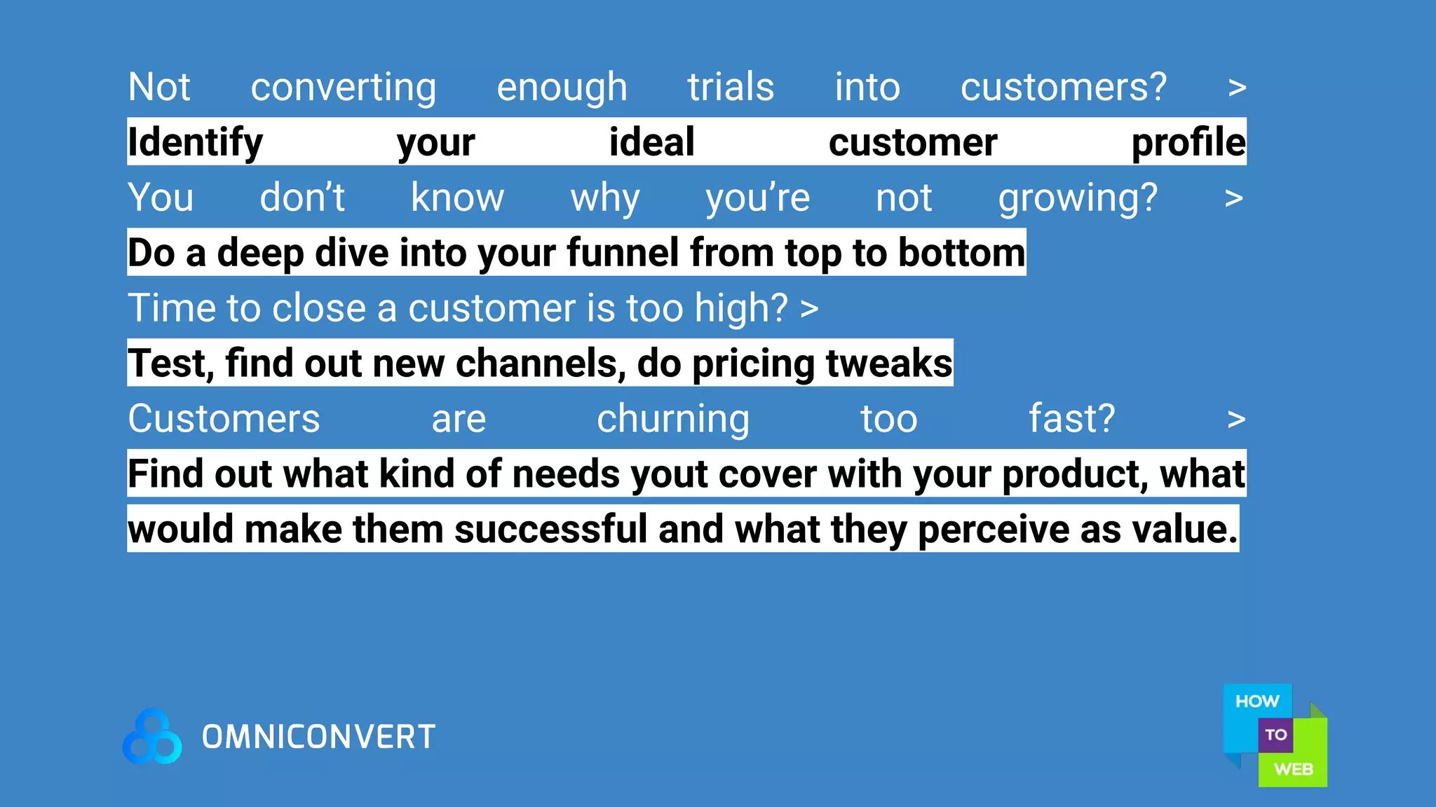 Not converting enough trials into customers? >
Identify your ideal customer proﬁle
You don’t know why you’re not growing? >
Do a deep dive into your funnel from top to bottom
Time to close a customer is too high? >
Test, ﬁnd out new channels, do pricing tweaks
Customers are churning too fast? >
Find out what kind of needs yout cover with your product, what
would make them successful and what they perceive as value.
 