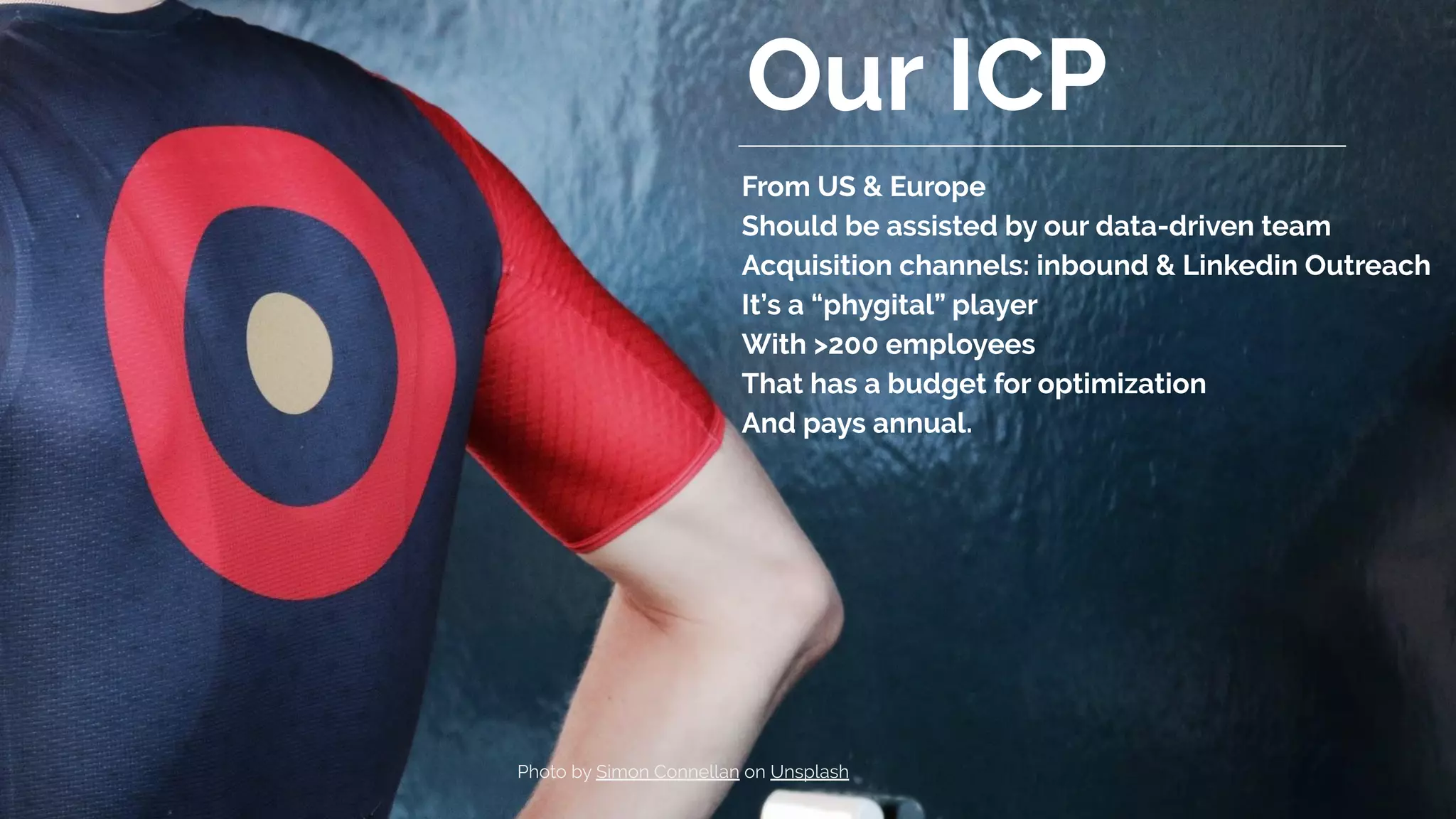 Our ICP
From US & Europe
Should be assisted by our data-driven team
Acquisition channels: inbound & Linkedin Outreach
It’s a “phygital” player
With >200 employees
That has a budget for optimization
And pays annual.
Photo by Simon Connellan on Unsplash
 
