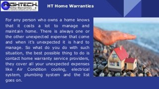 HT Home Warranties
For any person who owns a home knows
that it costs a lot to manage and
maintain home. There is always one or
the other unexpected expense that come
and when it’s unexpected it is hard to
manage. So what do you do with such
situation, the best possible thing to do is
contact home warranty service providers,
they cover all your unexpected expenses
like Air Condition cooling, electrical
system, plumbing system and the list
goes on.
 