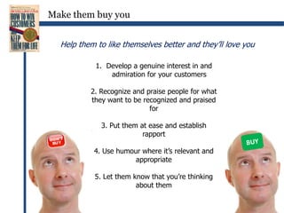 Make them buy you 	Help them to like themselves better and they’ll love youDevelop a genuine interest in and admiration for your customers2. Recognize and praise people for what they want to be recognized and praised for3. Put them at ease and establish rapport4. Use humour where it’s relevant and appropriate5. Let them know that you’re thinking about themBUY