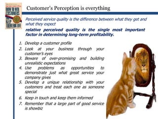 Customer’s Perception is everythingPerceived service quality is the difference between what they get and what they expectrelative perceived quality is the single most important factor in determining long-term profitability.Develop a customer profileLook at your business through your customer’s eyesBeware of over-promising and building unrealistic expectationsUse problems as opportunities to demonstrate just what great service your company givesDevelop a unique relationship with your customers and treat each one as someone specialKeep in touch and keep them informedRemember that a large part of good service is showbiz