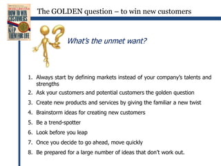 The GOLDEN question – to win new customersWhat’s the unmet want?Always start by defining markets instead of your company’s talents and strengthsAsk your customers and potential customers the golden questionCreate new products and services by giving the familiar a new twistBrainstorm ideas for creating new customersBe a trend-spotterLook before you leapOnce you decide to go ahead, move quicklyBe prepared for a large number of ideas that don’t work out.