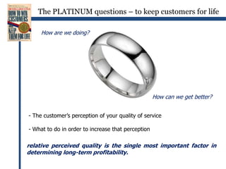 The PLATINUM questions – to keep customers for lifeHow are we doing?How can we get better? The customer’s perception of your quality of service- What to do in order to increase that perceptionrelative perceived quality is the single most important factor in determining long-term profitability.