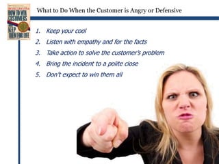 What to Do When the Customer is Angry or DefensiveKeep your coolListen with empathy and for the factsTake action to solve the customer’s problemBring the incident to a polite closeDon’t expect to win them all